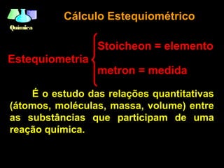 QuímicaQuímica
Estequiometria
É o estudo das relações quantitativas
(átomos, moléculas, massa, volume) entre
as substâncias que participam de uma
reação química.
Cálculo EstequiométricoCálculo Estequiométrico
Stoicheon = elemento
metron = medida
 