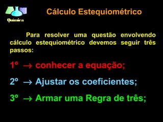 QuímicaQuímica
Cálculo EstequiométricoCálculo Estequiométrico
Para resolver uma questão envolvendo
cálculo estequiométrico devemos seguir três
passos:
1º → conhecer a equação;
2º → Ajustar os coeficientes;
3º → Armar uma Regra de três;
 