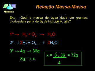 QuímicaQuímica
Relação Massa-MassaRelação Massa-Massa
Ex.: Qual a massa de água dada em gramas,
produzida a partir de 8g de hidrogênio gás?
1º → H2 + O2 → H2O
2º → 2H2 + O2 → 2H2O
3º → 4g → 36g
8g → x
x = 8 . 36 = 72g
4
 