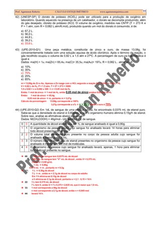 Prof. Agamenon Roberto CÁLCULO ESTEQUIMÉTRICO www.agamenonquimica.com 11
42) (UNESP-SP) O clorato de potássio (KClO3) pode ser utilizado para a produção de oxigênio em
laboratório. Quando aquecido na presença de um catalisador, o clorato se decompõe produzindo, além
do gás desejado, cloreto de potássio (KCl). O volume de oxigênio, medidos nas CNTP (T = 273 K e
P = 1 atm, com R = 0,082 L.atm/K.mol), produzido quando um mol do clorato é consumido, é de:
a) 67,2 L.
b) 56,0 L.
c) 44,8 L.
d) 39,2 L.
e) 33,6 L.
43) (UPE-2010-Q1) Uma peça metálica, constituída de zinco e ouro, de massa 13,08g, foi
convenientemente tratada com uma solução aquosa de ácido clorídrico. Após o término da reação, o
gás recolhido ocupou o volume de 0,82 L a 1,5 atm e 27ºC. A percentagem de ouro na liga metálica é
igual a
Dados: ma(H) = 1u, ma(Zn) = 65,4u, ma(C)= 35,5u, ma(Au)= 197u, R = 0,082 L . atm/mol . K
a) 10%.
b) 35%.
c) 75%.
d) 25%.
e) 85%.
m = 13,08g de Zn e Au; Apenas o Zn reage com o HCl, segundo a reação Zn + 2 HCl ZnCl2 + H2
V = 0,82 L de H2, P = 1,5 atm, T = 27 + 273 = 300K
1,5 x 0,82 = n x 0,082 x 300 n = 0,05 mol de H2
Então: 1 mol de zinco 1 mol de H2, então 0,05 mol de zinco produz 0,05 mol de H2
Então: 1 mol de zinco 65,4g
0,05 mol de zinco m, portanto m = 3,27g
Cálculo da porcentagem: 13,08g corresponde a 100%
3,27g corresponde a x% x = 25% então o ouro é 75%
44) (UPE-2010-Q2) Em 1dL de sangue de uma pessoa adulta, foi encontrado 0,0375 mL de etanol puro.
Sabe-se que a densidade do etanol é 0,80g/mL e que o organismo humano elimina 0,15g/h de etanol.
Sobre isso, analise as afirmativas abaixo e conclua.
Dados: M(CH3COOH) = 46g/mol - Um adulto = 7 L de sangue.
0 0 A quantidade de álcool encontrada em 1L de sangue analisado é igual a 0,80g.
1 1 O organismo da pessoa adulta cujo sangue foi analisado levará 14 horas para eliminar
todo álcool presente no sangue.
2 2 O volume total de etanol puro presente no corpo da pessoa adulta cujo sangue foi
analisado é menor que 1,0 mL.
3 3 O número total de moléculas de etanol presentes no organismo da pessoa cujo sangue foi
analisado é menor que um mol de moléculas.
4 4 O organismo da pessoa cujo sangue foi analisado levará, apenas, 1 hora para eliminar
todo o álcool presente no sangue.
00: 100 mL de sangue tem 0,0375 mL de álcool
1000 mL de sangue tem “V” mL de álcool , então V = 0,375 mL
Como d = 0,80 g/mL
1 mL 0,80g
0,375 mL m , portanto m = 0,3g
11: 1 L 0,30g de álcool
7 L m , então m = 2,1g de álcool no corpo do adulto
Em 1 h elimina-se 0,15g de álcool
x h elimina-se 2,1g de álcool, portanto x = 2,1 : 0,15 = 14 h
22: 1 L tem 0,375 mL de álcool
7 L tem V, então V = 7 x 0,375 = 2,635 mL que é maior que 1,0 mL.
33: 1 mol corresponde a 46g de álcool
n mol corresponde a 2,1g de álcool, então n = 0,045 mol
44: levará 14 h.
 