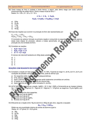 Prof. Agamenon Roberto CÁLCULO ESTEQUIMÉTRICO www.agamenonquimica.com 13
48) Certa massa de ferro é oxidada a óxido férrico; a seguir, este último reage com ácido sulfúrico
produzindo 80g de sulfato férrico. Qual a massa inicial do ferro ?
Dados: Fe = 56 u; S = 32 u; O = 16 u.
2 Fe + 3 O2 Fe2O3
Fe2O3 + 3 H2SO4 Fe2(SO4)3 + 3 H2O
a) 224g.
b) 22,4g.
c) 112g.
d) 11,2g.
e) 44,8g.
49) Duas das reações que ocorrem na produção do ferro são representadas por:
C(s) + O2(g) → CO(g)
Fe2O3(s) + CO(g) → Fe(s) + CO2(g)
O monóxido de carbono formado na primeira reação é consumido na segunda. Considerando apenas
essas duas etapas do processo, calcule a massa aproximada, em kg, de carvão consumido na
produção de uma tonelada de ferro.
50) Considera as reações:
• K2O + H2O 2 X
• N2O5 + H2O 2 Y
• X + Y Z + H2O
O número de mols de Z existente em 202g desta substância é:
a) 1.
b) 2.
c) 3.
d) 4.
e) 5.
REAÇÕES COM REAGENTE EM EXCESSO
51) Considere a reação em fase gasosa: N2 + 3 H2 2 NH3. Fazendo-se reagir 4 L de N2 com 9 L de H2 em
condições de pressão e temperatura constantes, pode-se afirmar que:
a) Os reagentes estão em quantidades estequiométricas.
b) O N2 está em excesso.
c) Após o término da reação, os reagentes serão totalmente convertidos em amônia.
d) A reação se processa com aumento de volume total.
e) Após o término da reação, serão formados 8 L de NH3.
52) (UFJF-MG) Considerando-se a reação AgNO3 + KI AgI + KNO3 e fornecendo-se as massas molares,
Ag = 108g/mol; N = 14g/mol; O = 16g/mol; K = 39g/mol; I = 127g/mol, se reagirmos 17g de AgNO3 com
17g de KI, haverá:
a) consumo total dos dois reagentes.
b) excesso de 0,4g de AgNO3.
c) excesso de 0,4g de KI.
d) excesso de 4,0g de AgNO3.
e) excesso de 4,0g de KI.
53) Efetuando-se a reação entre 18g de alumínio e 462g de gás cloro, segundo a equação:
Al(s) + Cl2(g) AlCl3(s)
Obtém-se uma quantidade máxima de cloreto de alumínio igual a:
Dados: Al = 27 g/mol; Cl = 35,5 g/mol.
a) 36g.
b) 44,5g.
c) 89g.
d) 462g.
e) 240g.
 
