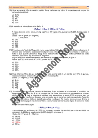 Prof. Agamenon Roberto CÁLCULO ESTEQUIMÉTRICO www.agamenonquimica.com 15
59) Uma amostra de 10g de calcário contém 8g de carbonato de cálcio. A porcentagem de pureza do
carbonato de cálcio é:
a) 0,8%.
b) 10%.
c) 8%.
d) 80%.
e) 20%.
60) A equação de ustulação da pirita (FeS2) é:
4 FeS2(s) + 11 O2(g) 8 SO2(g) + 2 Fe2O3(s)
A massa de óxido férrico obtida, em kg, a partir de 300 kg de pirita, que apresenta 20% de impurezas, é
igual a:
Dados: Fe = 56 g/mol; S = 32 g/mol;
O = 16 g/mol.
a) 160.
b) 218.
c) 250.
d) 320.
e) 480.
61) O medicamento “Leite de Magnésia” é uma suspensão de hidróxido de magnésio. Esse medicamento é
utilizado para combater a acidez estomacal provocada pelo ácido clorídrico, encontrado no estômago.
Sabe-se que, quando utilizarmos 12,2g desse medicamento, neutraliza-se certa quantidade do ácido
clorídrico, produzindo 16g de cloreto de magnésio.
O grau de pureza desse medicamento, em termos do hidróxido de magnésio, é igual a:
Dados: Mg(OH)2 = 58 g/mol; HCl = 36,5 g/mol e MgCl2 = 95 g/mol.
a) 90%.
b) 80%.
c) 60%.
d) 40%.
e) 30%.
62) Para obtermos 17,6g de gás carbônico (CO2) pela queima total de um carvão com 60% de pureza,
necessitaremos de uma amostra de carvão com massa igual a:
Dados: C = 12 g/mol; O = 16 g/mol.
a) 2,4g.
b) 4,8g.
c) 60g.
d) 43g.
e) 56g.
63) “O químico francês Antoine Laurent de Lavoisier ficaria surpreso se conhecesse o município de
Resende, a 160 km do Rio. É lá, às margens da Via Dutra, que moradores, empresários e o poder
público seguem à risca a máxima do cientista que revolucionou o século XVIII ao provar que, na
natureza, tudo se transforma. Graças a uma campanha que já reúne boa parte da população, Resende
é forte concorrente ao título de capital nacional da reciclagem. Ao mesmo tempo em que diminui a
quantidade de lixo jogado no aterro sanitário, a comunidade faz virar sucata objeto de consumo. Nada
se perde.”
Assim, com base na equação:
2 Al2O3 (s) 4 Al (s) + 3 O2 (g)
e supondo-se um rendimento de 100% no processo, a massa de alumínio que pode ser obtida na
reciclagem de 255 kg de sucata contendo 80% de Al2O3 em massa é:
Dados: Al = 27 g/mol; O = 16 g/mol.
a) 540 kg.
b) 270 kg.
c) 135 kg.
d) 108 kg.
e) 96 kg.
 