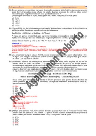 Prof. Agamenon Roberto CÁLCULO ESTEQUIMÉTRICO www.agamenonquimica.com 16
64) Em um acidente, um caminhão carregado de solução aquosa de ácido fosfórico tombou derramando
cerca de 24,5 toneladas dessa solução no asfalto. Quantas toneladas de óxido de cálcio seriam
necessárias para reagir totalmente com essa quantidade de ácido ?
(Porcentagem em massa de H3PO4 na solução = 80%; H3PO4 = 98 g/mol; CaO = 56 g/mol)
a) 7,5 t.
b) 11,2 t.
c) 16,8 t.
d) 21,0 t.
e) 22,9 t.
65) (Covest-2005) Um dos principais usos comerciais do ácido sulfúrico é na produção de ácido fosfórico e
sulfato de cálcio. Considere a equação química não-balanceada:
Ca3(PO4)2(s) + H2SO4(aq) → CaSO4(s) + H3PO4(aq)
A massa em gramas (arredondada para o próximo inteiro) de uma solução de ácido sulfúrico (79% de
H2SO4 em massa) que deve ser utilizada para reagir completamente com 63,3 g de fosfato de cálcio é:
Dados: Massas molares (g . mol−1
): Ca = 40; P = 31; S = 32; H = 1; O = 16.
Resposta: 76
A equação química balanceada é:
Ca3(PO4)2(s) + 3 H2SO4(aq) → 3 CaSO4(s) + 2 H3PO4(aq)
1 mol de Ca3(PO4)2 (310 g) reage com 3 mol de H2SO4 ( 3 x 98 g); portanto, 63,3g de fosfato de cálcio reagem com 60,0 g
de ácido sulfúrico (100%). Como tem-se ácido sulfúrico a 79% em massa ⇒ precisa-se de 75,9 g de solução de ácido
sulfúrico.
66) Uma amostra de 12,5 g de calcário (CaCO3 impuro) foi calcinada e o resíduo obtido adicionado a 1 litro
de água. Após filtração, borbulhou-se anidrido sulfúrico no meio, fazendo precipitar 13,6 g de sulfato
de cálcio. Qual a pureza do calcário?
67) Atualmente, sistemas de purificação de emissões poluidoras estão sendo exigidos por lei em um
número cada vez maior de países. O controle das emissões de dióxido de enxofre gasoso,
provenientes da queima de carvão que contém enxofre, pode ser feito pela reação desse gás com uma
suspensão de hidróxido de cálcio em água, sendo formado um produto não poluidor do ar.
A queima do enxofre e a reação do dióxido de enxofre com o hidróxido de cálcio, bem como as massas
de algumas das substâncias envolvidas nessas reações, podem ser assim representadas:
enxofre (32g) + oxigênio (32g) →dióxido de enxofre (64g)
dióxido de enxofre (64g) + hidróxido de cálcio (74g) → produto não poluidor
Dessa forma, para absorver todo o dióxido de enxofre produzido pela queima de uma tonelada de
carvão (contendo 1% de enxofre), é suficiente a utilização de uma massa de hidróxido de cálcio de,
aproximadamente:
a) 23kg
b) 43kg
c) 64kg
d) 74kg
e) 138kg
Calculo da massa do enxofre no carvão:
100% –––––––– 106g
1% –––––––– x
x = 104g
Calculo da massa de hidróxido de cálcio:
enxofre hidróxido de cálcio
32g ––––––––– 74g
104g –––––––––– x
x = 2,3 . 10 4g ∴ 23kg
68) (IFET) A pirita de ferro, FeS2, forma cristais dourados que sao chamados de “ouro dos trouxas”. Uma
amostra com 300 gramas de FeS2 contem 112 gramas de ferro. Assinale a alternativa que apresenta a
pureza de FeS2 na amostra analisada. Dados : FeS2 = 120 g/mol e Fe = 56 g/mol.
a) 37 %
b) 50 %
c) 65 %
d) 80 %
e) 90 %
 