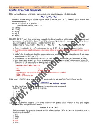 Prof. Agamenon Roberto CÁLCULO ESTEQUIMÉTRICO www.agamenonquimica.com 17
REAÇÕES ENVOLVENDO RENDIMENTO
69) A combustão do gás amoníaco é representada pela seguinte equação não-balanceada:
NH3 + O2 N2 + H2O
Calcule a massa de água, obtida a partir de 56 L de NH3, nas CNTP, sabendo que a reação tem
rendimento de 95%.
Dados: H = 1 g/mol; O = 16 g/mol;
volume molar nas CNTP = 22,4 L.
a) 256,5g.
b) 270,0g.
c) 67,5g.
d) 64,1g.
e) 42,8g.
70) (SSA -2010.1º ano) Uma amostra de massa 8,48g de carbonato de sódio reagiu completamente com
quantidade estequiométrica de ácido clorídrico diluído, originando entre outros produtos 2,64g de um
gás. Em relação a essa reação, é verdadeiro afirmar que
Dados: ma (Na) = 23u, ma( C) = 12u, ma( O ) = 16u, ma (H ) = 1u, ma(Cl) = 35,5u , N = 6,02 x 1023
a) foram formadas 3,612 x 10
24
moléculas de gás nas CNTP e 0,18g de água no estado líquido.
b) o rendimento da reação calculado pela massa obtida do gás nas condições da experiência é igual a
75%.
c) cada 1,06g de carbonato de sódio reage exatamente com 3,65g de HCl, pois cada mol do sal reage
exatamente com 3,65g de HCl .
d) admitindo-se um rendimento teórico de 100% para a reação, a massa de gás obtida será de 7,04g.
e) para cada 73,0g de HCl que reage exatamente com carbonato de sódio, formam-se 88,0g de gás,
admitindo-se um rendimento de 100% para a reação.
Na2CO3 + 2 HCl 2 NaCl + H2O + CO2
106g 44g
8,48g m, então m = 3,52g
como foi obtido, pelo enunciado, 2,64g temos um rendimento menor que 100%
3,52g 100%
2,64g x%, então x = 75%
71) O etanol (C2H5OH) pode ser produzido por fermentação da glicose (C6H12O6), conforme reação:
C6H12O6
FERMENTAÇÃO
2 C2H5OH + 2 CO2
Se 360g de glicose produzem 92g de etanol, o rendimento do processo é:
Dados: H = 1 g/mol; C = 12 g/mol; O 16 g/mol.
a) 92%.E
b) 100%.
c) 50%.
d) 75%.
e) 25%.
72) (UEPB-PB) O óxido nitroso é usado como anestésico em partos. A sua obtenção é dada pela reação
apresentada na equação química abaixo:
NH4NO3 N20 + 2 H2O
Se foram usados 6 gramas de nitrato de amônio e foram obtidos 2,97 g de óxido de dinitrogênio, qual o
rendimento da reação?
a) 91%
b) 110%
c) 97%
d) 90%
e) 80%
 
