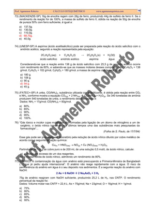 Prof. Agamenon Roberto CÁLCULO ESTEQUIMÉTRICO www.agamenonquimica.com 18
73) (MACKENZIE-SP) 16g de enxofre regem com 28g de ferro, produzindo 44g de sulfeto de ferro II. Se o
rendimento da reação for de 100%, a massa de sulfeto de ferro II, obtida na reação de 50g de enxofre
de pureza 50% com ferro suficiente, é igual a:
a) 137,5g.
b) 130,0g.
c) 110,0g.
d) 68,75g.
e) 40,0g.
74) (UNESP-SP) A aspirina (ácido acetilsalicílico) pode ser preparada pela reação do ácido salicílico com o
anidrido acético, segundo a reação representada pela equação:
7 6 3 4 6 3 9 8 4 22C H O (aq) + C H O (l) 2C H O (s) + H O(l)
ácido salicílico anidrido acético aspirina água
→
Considerando-se que a reação entre 138 g de ácido salicílico com 25,5 g de anidrido acético ocorre
com rendimento de 60%, e sabendo-se que as massas molares desses compostos são: C7H6O3 = 138
g/mol, C4H6O3 = 102 g/mol, C9H8O4 = 180 g/mol, a massa de aspirina obtida será igual a
a) 180 g.
b) 108 g.
c) 90 g.
d) 54 g.
e) 45 g.
75) (FATEC=-SP) A uréia, CO(NH2)2, substância utilizada como fertilizante, é obtida pela reação entre CO2
e NH3, conforme mostra a equação CO2(g) + 2 NH3(g) CO(NH2)2 + H2O(g). Se 340 toneladas de amônia
produzem 540 toneladas de uréia, o rendimento desse processo é:
Dados: NH3 = 17g/mol; CO(NH2)2 = 60g/mol.
a) 80%.
b) 85%.
c) 90%.
d) 95%.
e) 100%.
76) “Gás tóxico e incolor cujas moléculas são formadas pela ligação de um átomo de nitrogênio a um de
oxigênio, o óxido nítrico tornou-se nos últimos tempos uma das substâncias mais pesquisadas da
farmacologia”...
(Folha de S. Paulo, de 17/7/94)
Esse gás pode ser preparado em laboratório pela redução de ácido nítrico diluído por cobre metálico de
acordo com a seguinte equação química:
Cu(s) + HNO3(aq) → NO(g) + Cu (NO3)2(aq) + H2O(ℓ)
Partindo-se de 1,9 g de cobre puro e de 200 mL de uma solução 0,5 mol/L de ácido nítrico, calcule:
a) a massa em excesso de um dos reagentes.
b) a massa obtida de óxido nítrico, admitindo um rendimento de 80%.
77) (UNIRIO) ”A contaminação da água com arsênio está preocupando a Primeira-Ministra de Bangladesh
(...) que já pediu ajuda internacional”. O arsênio não reage rapidamente com a água. O risco da
permanência do arsênio em água é o seu deposito nos sedimentos. É a seguinte reação do arsênio com
NaOH:
2 As + 6 NaOH 2 Na3AsO3 + 3 H2
75g de arsênio reagiram com NaOH suficiente, produzindo 25,2 L de H2, nas CNTP. O rendimento
percentual da reação foi:
Dados: Volume molar nas CNTP = 22,4 L; As = 75g/mol; Na = 23g/mol; O = 16g/mol; H = 1g/mol.
a) 75%.
b) 80%.
c) 85%.
d) 90%.
e) 95%.
 