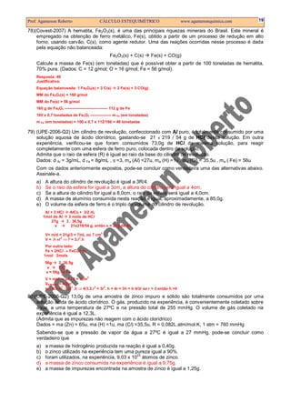 Prof. Agamenon Roberto CÁLCULO ESTEQUIMÉTRICO www.agamenonquimica.com 19
78)(Covest-2007) A hematita, Fe2O3(s), é uma das principais riquezas minerais do Brasil. Este mineral é
empregado na obtenção de ferro metálico, Fe(s), obtido a partir de um processo de redução em alto
forno, usando carvão, C(s), como agente redutor. Uma das reações ocorridas nesse processo é dada
pela equação não balanceada:
Fe2O3(s) + C(s) Fe(s) + CO(g)
Calcule a massa de Fe(s) (em toneladas) que é possível obter a partir de 100 toneladas de hematita,
70% pura. (Dados: C = 12 g/mol; O = 16 g/mol; Fe = 56 g/mol).
Resposta: 49
Justificativa:
Equação balanceada: 1 Fe2O3(s) + 3 C(s) 2 Fe(s) + 3 CO(g)
MM do Fe2O3(s) = 160 g/mol
MM do Fe(s) = 56 g/mol
160 g de Fe2O3 --------------------------------- 112 g de Fe
100 x 0,7 toneladas de Fe2O3 ---------------- m Fe (em toneladas)
m Fe (em toneladas) = 100 x 0,7 x 112/160 = 49 toneladas
79) (UPE-2006-Q2) Um cilindro de revolução, confeccionado com Al puro, é totalmente consumido por uma
solução aquosa de ácido clorídrico, gastando-se 21 x 219 / 54 g de HCl dessa solução. Em outra
experiência, verificou-se que foram consumidos 73,0g de HCl da mesma solução, para reagir
completamente com uma esfera de ferro puro, colocada dentro da solução.
Admita que o raio da esfera (R) é igual ao raio da base do cilindro de revolução.
Dados: d Al = 3g/mL, d Fe = 8g/mL , π =3, ma (Al) =27u, ma (H) =1u , ma (Cl) = 35,5u , ma ( Fe) = 56u
Com os dados anteriormente expostos, pode-se concluir como verdadeira uma das alternativas abaixo.
Assinale-a.
a) A altura do cilindro de revolução é igual a 3R/4.
b) Se o raio da esfera for igual a 3cm, a altura do cilindro será igual a 4cm.
c) Se a altura do cilindro for igual a 8,0cm, o raio da esfera será igual a 4,0cm.
d) A massa de alumínio consumida nesta reação é igual, aproximadamente, a 85,0g.
e) O volume da esfera de ferro é o triplo do volume do cilindro de revolução.
Al + 3 HCl AlCl3 + 3/2 H2
1mol de Al 3 mols de HCl
27g 3 . 36,5g
x 21x219/54 g, então x = 21g de Al
V= m/d = 21g/3 = 7mL ou 7 cm
3
V = .h πr
2
⇒ 7 = 3.r
2
.h
Por outro lado:
Fe + 2HCl → FeCl2+ H2
1mol 2mols
56g 2. 36,5g
x 73g
x = 56g de Fe
V = m/d ⇒ 56 / 8 = 7cm
3
VESFERA = 4/3πr
3
se: 4/3πr
3
⇒3r
2
.h ⇒ 4/3.3.r
3
= 3r
2
. h = 4r = 3h = h 4/3r se r = 3 então h =4
80)(UPE-2006-Q2) 13,0g de uma amostra de zinco impuro e sólido são totalmente consumidos por uma
solução ácida de ácido clorídrico. O gás, produzido na experiência, é convenientemente coletado sobre
água, a uma temperatura de 27ºC e na pressão total de 255 mmHg. O volume de gás coletado na
experiência é igual a 12,3L.
(Admita que as impurezas não reagem com o ácido clorídrico)
Dados = ma (Zn) = 65u, ma (H) =1u, ma (Cl) =35,5u, R = 0,082L.atm/mol.K, 1 atm = 760 mmHg
Sabendo-se que a pressão de vapor da água a 27ºC é igual a 27 mmHg, pode-se concluir como
verdadeiro que
a) a massa de hidrogênio produzida na reação é igual a 0,40g.
b) o zinco utilizado na experiência tem uma pureza igual a 90%.
c) foram utilizados, na experiência, 9,03 x 10
23
átomos de zinco.
d) a massa de zinco consumida na experiência é igual a 9,75g.
e) a massa de impurezas encontrada na amostra de zinco é igual a 1,25g.
 
