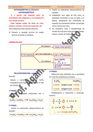 Prof. Agamenon Roberto CÁLCULO ESTEQUIMÉTRICO www.agamenonquimica.com 2
ESTEQUIOMETRIA ou CÁLCULO
ESTEQUIOMÉTRICO
É o estudo das relações entre as
quantidades dos reagentes e / ou produtos de
uma reação química.
Estas relações podem ser feitas em mols,
massas, volumes, número de moléculas, etc.
Para realizarmos estes cálculos devemos:
Escrever a equação química da reação
química envolvida no problema.
Acertar os coeficientes estequiométricos da
equação.
Estabelecer uma regra de três entre as
grandezas envolvidas (o que se pede e os
dados), obedecendo aos coeficientes da
equação (os coeficientes indicam a proporção
entre o número de mols).
Se necessário, fazer a transformação do
número de mols para outra grandeza (massa,
volume, número de moléculas, etc.)
LEMBRE-SE QUE:
23
1 mol equivale
em massa a
em nº de moléculas a
em volume a
massa molar (g/mol)
6,02 x 10 moléculas
22,4 L (CNTP)
ou
P . = n . R . T
em outras condições
de T e P
V
RELACIONANDO MOL com MOL
Exemplo:
Calcule o número de mols de H3PO4
necessários para reagir totalmente com 9 mols
de Ca(OH)2.
1º PASSO:
Escrever a equação relacionada com o
problema.
H HPO POCa Ca(OH)4 43 32 2 2O+ +( )
2º PASSO:
Acertar os coeficientes estequiométricos da
equação.
H HPO POCa Ca(OH)4 43 32 2 2O+ +( )2 3 61
3º PASSO:
Relacionar cada coeficiente com a quantidade
em mols das substâncias envolvidas.
H PO Ca(OH)43 2
2 mols 3 mols
x mols 9 mols
reagem com
reagem com
Estabelecendo e resolvendo a proporção,
teremos:
H PO43
=
=
=
2 3
3
9x
x
x
3 . x = 2 . 9
3 . x = 18
18
.
. . 6 mols de
 