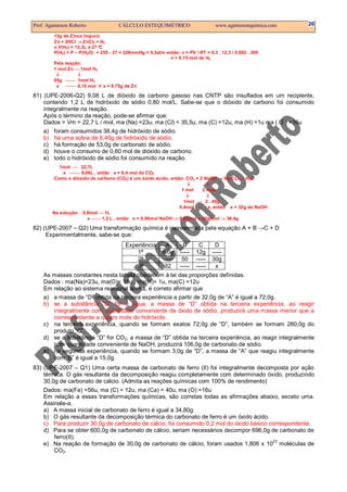 Prof. Agamenon Roberto CÁLCULO ESTEQUIMÉTRICO www.agamenonquimica.com 20
13g de Zinco Impuro
Zn + 2HCl → ZnCl2 + H2
o V(H2) = 12,3L a 27 °C
P(H2) = P – P(H2O) = 255 - 27 = 228mmHg = 0,3atm então: n = PV / RT = 0,3 . 12,3 / 0,082 . 300
n = 0,15 mol de H2
Pela reação:
1 mol Zn  1mol H2
↓ ↓
65g  1mol H2
x  0,15 mol x = 9.75g de Zn
81) (UPE-2006-Q2) 9,08 L de dióxido de carbono gasoso nas CNTP são insuflados em um recipiente,
contendo 1,2 L de hidróxido de sódio 0,80 mol/L. Sabe-se que o dióxido de carbono foi consumido
integralmente na reação.
Após o término da reação, pode-se afirmar que:
Dados = Vm = 22,7 L / mol, ma (Na) =23u, ma (Cl) = 35,5u, ma (C) =12u, ma (H) =1u ma ( O ) =16u
a) foram consumidos 38,4g de hidróxido de sódio.
b) há uma sobra de 6,40g de hidróxido de sódio.
c) há formação de 53,0g de carbonato de sódio.
d) houve o consumo de 0,60 mol de dióxido de carbono.
e) todo o hidróxido de sódio foi consumido na reação.
1mol  22,7L
x  9,08L , então x = 0,4 mol de CO2
Como o dióxido de carbono (CO2) é um óxido ácido, então: CO2 + 2 NaOH → Na2CO3 + H2O
↓ ↓
1 mol 2 mols
↓ ↓
1mol  2 . 40g
0,4mol  x, então x = 32g de NaOH
Na solução: 0,8mol  1L
x  1,2 L , então x = 0,96mol NaOH ⇒ 0,96mol x 40g/mol ⇒ 38,4g
82) (UPE-2007 – Q2) Uma transformação química é representada pela equação A + B →C + D
Experimentalmente, sabe-se que:
Experiência A B C D
1ª 8,0g ----- 12g -----
2ª ----- 50 ----- 30g
3ª 32 ----- ----- x
As massas constantes nesta tabela obedecem à lei das proporções definidas.
Dados : ma(Na)=23u, ma(O)= 16u , ma(H)= 1u, ma(C) =12u
Em relação ao sistema reacional acima, é correto afirmar que
a) a massa de “D” obtida na terceira experiência a partir de 32,0g de “A” é igual a 72,0g.
b) se a substância “D” for a água, a massa de “D” obtida na terceira experiência, ao reagir
integralmente com quantidade conveniente de óxido de sódio, produzirá uma massa menor que a
correspondente a quatro mols do hidróxido.
c) na terceira experiência, quando se formam exatos 72,0g de “D”, também se formam 280,0g do
produto “C”.
d) se a substância “D” for CO2, a massa de “D” obtida na terceira experiência, ao reagir integralmente
com quantidade conveniente de NaOH, produzirá 106,0g de carbonato de sódio.
e) na segunda experiência, quando se formam 3,0g de “D”, a massa de “A” que reagiu integralmente
com ‘B” é igual a 15,0g.
83) (UPE-2007 – Q1) Uma certa massa de carbonato de ferro (II) foi integralmente decomposta por ação
térmica. O gás resultante da decomposição reagiu completamente com determinado óxido, produzindo
30,0g de carbonato de cálcio. (Admita as reações químicas com 100% de rendimento)
Dados: ma(Fe) =56u, ma (C) = 12u, ma (Ca) = 40u, ma (O) =16u
Em relação a essas transformações químicas, são corretas todas as afirmações abaixo, exceto uma.
Assinale-a.
a) A massa inicial de carbonato de ferro é igual a 34,80g.
b) O gás resultante da decomposição térmica do carbonato de ferro é um óxido ácido.
c) Para produzir 30,0g de carbonato de cálcio, foi consumido 0,2 mol do óxido básico correspondente.
d) Para se obter 600,0g de carbonato de cálcio, seriam necessários decompor 696,0g de carbonato de
ferro(II).
e) Na reação de formação de 30,0g de carbonato de cálcio, foram usados 1,806 x 10
23
moléculas de
CO2.
 