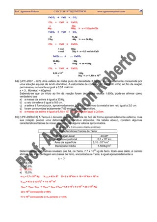 Prof. Agamenon Roberto CÁLCULO ESTEQUIMÉTRICO www.agamenonquimica.com 21
FeCO3 FeO + CO2
CO2 + CaO CaCO3
x 30g
44g 100g x = 13,2g de CO2
FeCO3 FeO + CO2
m 13,2g
116g 44g m = 34,80g
CO2 + CaO CaCO3
1 mol 100g
n mol 30g n = 0,3 mol de CaO
FeCO3 ..... ..... CaCO3
34,80g 30g
m 600g m = 696g
CO2 + CaO CaCO3
6,02 x 10
23
100g
x 30g x = 1,806 x 10
23
84) (UPE-2007 – Q2) Uma esfera de metal puro de densidade 8,5g/cm
3
é completamente consumida por
uma solução aquosa de ácido clorídrico. A velocidade de consumo do metal do início ao fim da reação
permaneceu constante e igual a 0,51 mol/min.
π = 3 , M(metal) = 60g/mol
Sabendo-se que do início ao fim da reação foram decorridos exatos 1.800s, pode-se afirmar como
verdadeiro que
a) a massa da esfera é igual a 30,6g.
b) o raio da esfera é igual a 9,0 cm.
c) a esfera é formada por, aproximadamente, 9,2 x 10
23
átomos do metal e tem raio igual a 2,0 cm.
d) foram consumidos exatamente 7,65 mols de ácido clorídrico.
e) a massa da esfera é igual a 9,18 x 10
– 1
kg e tem raio igual a 3,0cm.
85) (UPE-2008-Q1) A Terra é o terceiro planeta em órbita do Sol, de forma aproximadamente esférica, mas
sua rotação produz uma deformação, tornando-a elipsoidal. Na tabela abaixo, constam algumas
características físicas de nosso planeta com alguns valores aproximados.
(Considere a Terra com a forma esférica)
Características Físicas da Terra
Inclinação axial 23,45º
Diâmetro equatorial 2,0 x 10
4
km
Área da superfície 5,10 x 10
8
km
2
Densidade média 5.500kg/m
3
Determinações estimativas revelam que há, na Terra, 7,7 x 10
24
kg de ferro. Com esse dado, é correto
afirmar que a percentagem em massa de ferro, encontrada na Terra, é igual aproximadamente a
a) 25,5%.
b) 18,0%.
c) 45,8%.
d) 35,0%.
e) 15,0%.
m Fe = 7,7 x 10
24
Kg V terra = 4/3 π R
3
D = 2 x 10
4
Km R = 10
4
Km = 10
7
m
V terra = 4/3 x 3 x (10
7
)
3
= 4 x 10
21
m
3
dterra = mterra / Vterra mterra = dterra x Vterra = 5,5 x 10
3
x 4 x 10
21
= 22 x 10
24
Kg.
22 x 10
24
corresponde a 100%
7,7 x 10
24
corresponde a x%, portanto x = 35%
π = 3
 