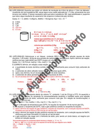 Prof. Agamenon Roberto CÁLCULO ESTEQUIMÉTRICO www.agamenonquimica.com 23
89) (UPE-2008-Q2) Suponha que sobre um cilindro de revolução de 4,0cm de altura e 1,0cm de diâmetro,
constituído de uma substância MX, escoe água numa vazão estimada de 1,7 L/dia, proveniente de uma
torneira com defeito. O tempo necessário para que toda a substância, MX, seja solubilizada é: (suponha
que toda a água resultante do vazamento não evapora e é absorvida pelo cilindro)
Dados: π = 3, d(MX) = 0,85g/mL, M(MX) = 150,0g/mol, Kps = 4,0 X 10
– 4
a) 2 dias.
b) 0,5h.
c) 1,2h.
d) 720 min.
e) 0,5 dia.
D = 1 cm r = 0,5 cm
h = 4 cm V = π . r
2
. h = 3 . (0,5)2
. 4 = 3 cm3
m = d . V = 0,85 . 3 = 2,55g
massa que solubiliza em 1 L de água
Kps = [M+
].[X–
] 4 x 10 – 4
= S . S S = 2 x 10– 2
mol/L
ou m = 2 x 10– 2
. 150 = 3g
volume que solubiliza 2,55g
3g 1 L 1,7 L 1 dia
2,55g V 0,85 L x
V = 0,85 L x = 0,5 dia ou 720 min
90) (UPE-2008-Q2) Adiciona-se a um béquer, contendo 800,0 mL de uma solução aquosa de ácido
clorídrico, 1,20 mols/L, 40,0g de uma amostra de carbonato de cálcio impuro. Após o término da reação,
verificou-se que o gás obtido nas CNTP ocupou um volume igual a 4,54L.
Dados: Vm = 22,7L/mol, ma(Ca) = 40u, ma(C) = 12u, ma(O) = 16u
É CORRETO afirmar, em relação a essa reação, que:
a) a quantidade de ácido clorídrico contida no béquer é insuficiente para consumir todo carbonato de
cálcio.
b) o carbonato de cálcio utilizado nessa reação tem pureza igual a 65%.
c) após o seu término, há um excesso de 0,16 mol de ácido clorídrico.
d) o carbonato de cálcio apresenta um grau de impurezas de 30%.
e) há um excesso de 0,56 mol de ácido clorídrico após o término da reação.
2 HCl + CaCO3 CaCl2 + CO2 + H2O
Problema V = 0,8 L 40g (impuro) 4,54 L
1,2 mol/L
n1 = 0,8 . 1,2
n1 = 0,96 mol
Equação 2 mol 1 mol 22,7 L
x mol y mol 4,54 L
x = 0,4 mol e y = 0,2 mol ou 20g
91) (UPE-2009-Q2) Um recipiente aberto de volume “V”, contendo 1 mol de CO2(g) a 27ºC, foi aquecido a
327ºC. O gás expulso do recipiente foi convenientemente recolhido e insuflado sobre uma solução
aquosa de hidróxido de sódio, suficiente para consumir todo gás. Em relação às transformações, é
CORRETO afirmar que:
Dados: ma(C) = 12u, ma(Na ) = 23u, ma( O ) = 16u, ma( H ) = 1u
a) com a elevação da temperatura para 327ºC, foi expulso do recipiente 1/4 de mol do gás CO2.
b) ao aquecer o recipiente até 327ºC, todo o gás carbônico contido no recipiente foi expulso.
c) após o término da reação do gás carbônico, expulso do recipiente, com a solução aquosa de NaOH,
constatou-se que se formou 0,50 mol de um sal de sódio.
d) após o término da reação do gás carbônico expulso do recipiente, com a solução aquosa de NaOH,
verifica-se que foram formados 2,0 mols de um sal de sódio.
e) o gás carbônico não reage com o hidróxido de sódio, pois, sendo um óxido básico, só reagiria com
ácidos em solução aquosa
Para transformações em recipientes aberto teremos a relação: n1 . T1 = n2 . T2
1 . 300 = n2 . 600 n2 = 1/2 mol, isto é, foi expulso 0,5 mol de CO2 que reagiram com o NaOH
CO2 + 2 NaOH Na2CO3 + H2O
1 mol 1 mol
0,5 mol 0,5 mol
 