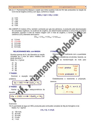 Prof. Agamenon Roberto CÁLCULO ESTEQUIMÉTRICO www.agamenonquimica.com 4
08) (U. F. Fluminense-RJ) Marque a opção que indica quantos mols de HCl são produzidos na reação de
0,43 mol de fosgênio (COCl2) com água, conforme a reação:
COCl2 + H2O CO2 + 2 HCl
a) 0,43.
b) 1,00.
c) 0,86.
d) 2,00.
e) 0,56.
09) (UNESP) O metano (CH4), também conhecido por gás dos pântanos, é produzido pela decomposição
de compostos orgânicos, na ausência de oxigênio, por determinadas bactérias e consumido na própria
atmosfera. Quando 5 mols de metano reagem com 3 mols de oxigênio, o número de mols de gás
carbônico (CO2) liberados será igual a:
CH4(g) + 2 O2(g) CO2(g) + 2 H2O(vapor)
a) 1,0 mol.
b) 1,5 mols.
c) 3,0 mols.
d) 3,5 mols.
e) 5,0 mols.
RELACIONANDO MOL com MASSA
Quantos gramas de H2 são liberados na reação
completa de 2 mols de cálcio metálico com
ácido clorídrico ?
Dado: H2 = 2 g/mol
a) 1g.
b) 2g.
c) 3g.
d) 4g.
e) 6g.
1º PASSO:
Escrever a equação relacionada com o
problema.
Ca CaH HCl Cl2 2+ +
2º PASSO:
Acertar os coeficientes estequiométricos da
equação.
Ca CaH HCl Cl2 2 2+ +1 1 1
3º PASSO:
Relacionar cada coeficiente com a quantidade
em mols das substâncias envolvidas, fazendo, se
necessário, as transformação de mols para
gramas.
1 mol produz
2 mols mproduzem
1 mol
ou
2 g
Estabelecendo e resolvendo a proporção,
teremos:
1 2
2 m
m
=
=
1 . m = 2 . 2
.
. . 4 g
Exercícios:
10) A quantidade de água em MOL produzida pela combustão completa de 40g de hidrogênio é de:
Dados: H2 = 2g/mol.
2 H2 + O2 2 H2O.
a) 100 mols.
b) 40 mols.
c) 20 mols.
d) 4 mols.
e) 1 mol.
 