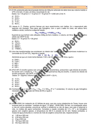 Prof. Agamenon Roberto CÁLCULO ESTEQUIMÉTRICO www.agamenonquimica.com 9
31) O CO2 produzido pela decomposição térmica de 320g de carbonato de cálcio teve seu volume medido a
27°C e 0,8 atm. O valor, em litros, encontrado foi de:
Dados: Ca = 40 g/mol; C = 12 g/mol; O = 16 g/mol; R = 0,082 atm.L/mol. K.
a) 22,4 L.
b) 44,8 L.
c) 67,2 L.
d) 71,6 L.
e) 98,4 L.
32) Jaques A. C. Charles, químico famoso por seus experimentos com balões, foi o responsável pelo
segundo vôo tripulado. Para gerar gás hidrogênio, com o qual o balão foi cheio, ele utilizou ferro
metálico e ácido, conforme a seguinte reação:
Fe(s) + H2SO4(aq) FeSO4(aq) + H2(g)
Supondo-se que tenham sido utilizados 448kg de ferro metálico; o volume, em litros, de gás hidrogênio
obtido nas CNTP foi de:
Dados: O = 16 g/mol; Fe = 56 g/mol.
a) 89,6 L.
b) 179,2 L.
c) 268,8 L.
d) 89600 L.
e) 179000 L.
33) Uma das transformações que acontecem no interior dos “catalisadores” dos automóveis modernos é a
conversão do CO em CO2, segundo a reação:
CO + 1/2 O2 CO2
Admitindo-se que um motor tenha liberado 1120 L de CO em CO2 é, em litros, igual a:
a) 2240 L.
b) 1120 L.
c) 560 L.
d) 448 L.
e) 336 L.
34) (PUC-SP) O enxofre queima com uma chama azul característica, produzindo o gás dióxido de enxofre,
de acordo com a reação S(s) + O2(g) SO2(g). Se queimarmos 64g de enxofre, o volume do dióxido de
enxofre produzido, nas CNTP, é igual a:
Dados: S = 32g/mol; Volume molar do gás nas CNTP = 22,4 L.
a) 11,2 L.
b) 22,4 L.
c) 33,6 L.
d) 44,8 L.
e) 89,6 L.
35) Conhecendo-se a reação 3 H2(g) + N2(g) 2 NH3(g) (P e T constantes). O volume de gás hidrogênio
necessário para a obtenção de 6 litros de NH3 é igual a:
a) 12 L.
b) 9 L.
c) 6 L.
d) 3 L.
e) 1 L.
36) (Rumo-2004) Um meteorito de 4,5 bilhões de anos, que caiu numa cidadezinha do Texas, trouxe uma
surpresa para os cientistas: “vestígios de água” (“O globo”, 30/08/1999). De fato, na investigação sobre
a vida em outros planetas, procura-se verificar a existência ou não de água, pois esta é essencial à
vida, no moldes até agora conhecidos. Considere a reação completa de 1,5 x 10
3
L de hidrogênio
gasoso com oxigênio gasoso, à temperatura de 300 K e pressão de 8,2 atm. Nestas condições, a
massa de água produzida e o número de mols de oxigênio consumido são, respectivamente:
a) 1,80 kg e 500 mol.
b) 4,50 kg e 250 mol.
c) 9 kg e 250 mol.
d) 18,0 kg e 500 mol.
e) 45,0 kg e 500 mol.
 