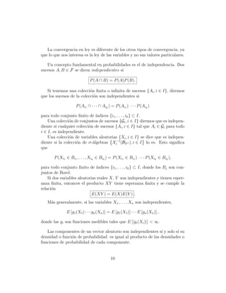 La convergencia en ley es diferente de los otros tipos de convergencia, ya
que lo que nos interesa es la ley de las variables y no sus valores particulares.

   Un concepto fundamental en probabilidades es el de independencia. Dos
sucesos A, B ∈ F se dicen independientes si

                              P (A ∩ B) = P (A)P (B).

   Si tenemos una colecci´n ﬁnita o inﬁnita de sucesos {Ai , i ∈ I}, diremos
                           o
que los sucesos de la colecci´n son independientes si
                             o

                     P (Ai1 ∩ · · · ∩ Aik ) = P (Ai1 ) · · · P (Aik )

para todo conjunto ﬁnito de ´  ındices {i1 , . . . , ik } ⊂ I.
    Una colecci´n de conjuntos de sucesos {Gi , i ∈ I} diremos que es indepen-
                o
diente si cualquier colecci´n de sucesos {Ai , i ∈ I} tal que Ai ∈ Gi para todo
                           o
i ∈ I, es independiente.
    Una colecci´n de variables aleatorias {Xi , i ∈ I} se dice que es indepen-
                o
diente si la colecci´n de σ-´lgebras Xi−1 (BRn ), i ∈ I lo es. Esto signiﬁca
                    o        a
que

       P (Xi1 ∈ Bi1 , . . . , Xik ∈ Bik ) = P (Xi1 ∈ Bi1 ) · · · P (Xik ∈ Bik ),

para todo conjunto ﬁnito de ´  ındices {i1 , . . . , ik } ⊂ I, donde los Bj son con-
juntos de Borel.
    Si dos variables aleatorias reales X, Y son independientes y tienen esper-
anza ﬁnita, entonces el producto XY tiene esperanza ﬁnita y se cumple la
relaci´n
      o
                             E(XY ) = E(X)E(Y ) .
   M´s generalmente, si las variables X1 , . . . , Xn son independientes,
    a

               E [g1 (X1 ) · · · gn (Xn )] = E [g1 (X1 )] · · · E [gn (Xn )] ,

donde las gi son funciones medibles tales que E [|gi (Xi )|] < ∞.

   Las componentes de un vector aleatorio son independientes s´ y solo s´ su
                                                               ı        ı
densidad o funci´n de probabilidad es igual al producto de las densidades o
                o
funciones de probabilidad de cada componente.


                                             10
 
