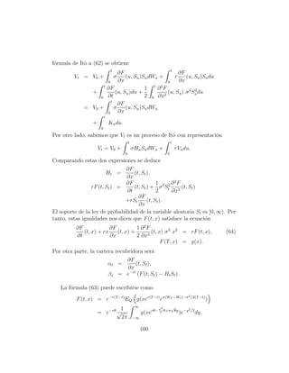 f´rmula de Itˆ a (62) se obtiene
 o           o
                                t                   t
                             ∂F                         ∂F
         Vt = V0 +               (u, Su )Su dWu +
                                    σ                 r    (u, Su )Su du
                       0     ∂x                   0     ∂x
                     t
                       ∂F                 1 t ∂2F
                +           (u, Su )du +          (u, Su ) σ 2 Su du
                                                                2
                   0   ∂t                 2 0 ∂x2
                         t
                             ∂F
              = V0 +       σ     (u, Su )Su dWu
                       0     ∂x
                           t
                  +            Ku du.
                       0
Por otro lado, sabemos que Vt es un proceso de Itˆ con representaci´n
                                                 o                 o
                                            t                          t
                      Vt = V0 +                 σHu Su dWu +               rVu du.
                                        0                          0
Comparando estas dos expresiones se deduce
                               ∂F
                        Ht =       (t, St ),
                               ∂x
                               ∂F              1 2 2 ∂ 2F
                 rF (t, St ) =     (t, St ) + σ St        (t, St )
                                ∂t             2     ∂x2
                                     ∂F
                               +rSt       (t, St ).
                                     ∂x
El soporte de la ley de probabilidad de la variable aleatoria St es [0, ∞). Per
tanto, estas igualdades nos dicen que F (t, x) satisface la ecuaci´n
                                                                   o
          ∂F             ∂F          1 ∂ 2F
             (t, x) + rx    (t, x) +        (t, x) σ 2 x2 = rF (t, x),                                (64)
          ∂t             ∂x          2 ∂x2
                                                 F (T, x) = g(x).
Por otra parte, la cartera recubridora ser´  a
                                ∂F
                        αt =       (t, St ),
                                ∂x
                        β t = e−rt (F (t, St ) − Ht St ) .

   La f´rmula (63) puede escribirse como
       o
                                                                                     2 /2(T −t)
          F (t, x) = e−r(T −t) EQ g(xer(T −t) eσ(WT −Wt )−σ                                       )
                                                 ∞                      √
                              1                                σ2                    2 /2
                      = e−rθ √                       g(xerθ−    2
                                                                  θ+σ    θy
                                                                              )e−y          dy,
                               2π               −∞


                                                     100
 