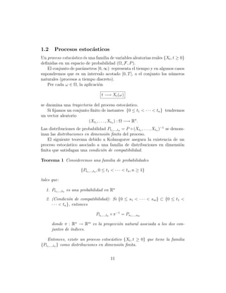 1.2     Procesos estoc´sticos
                      a
Un proceso estoc´stico ´s una familia de variables aleatorias reales {Xt , t ≥ 0}
                a      e
deﬁnidas en un espacio de probabilidad (Ω, F, P ).
   El conjunto de par´metros [0, ∞) representa el tiempo y en algunos casos
                      a
supondremos que es un intervalo acotado [0, T ], o el conjunto los n´meros
                                                                         u
naturales (procesos a tiempo discreto).
   Per cada ω ∈ Ω, la aplicaci´n
                               o

                                     t −→ Xt (ω)

se dnomina una trayectoria del proceso estoc´stico.a
    Si ﬁjamos un conjunto ﬁnito de instantes {0 ≤ t1 < · · · < tn } tendremos
un vector aleatorio
                         (Xt1 , . . . , Xtn ) : Ω −→ Rn .
Las distribuciones de probabilidad Pt1 ,...,tn = P ◦ (Xt1 , . . . , Xtn )−1 se denom-
inan las distribuciones en dimensi´n ﬁnita del proceso.
                                  o
   El siguiente teorema debido a Kolmogorov asegura la existencia de un
proceso estoc´stico asociado a una familia de distribuciones en dimensi´n
               a                                                                   o
ﬁnita que satisfagan una condici´n de compatibilidad.
                                o

Teorema 1 Consideremos una familia de probabilidades

                       {Pt1 ,...,tn , 0 ≤ t1 < · · · < tn , n ≥ 1}

tales que:

   1. Pt1 ,...,tn es una probabilidad en Rn

   2. (Condici´n de compatibilidad): Si {0 ≤ s1 < · · · < sm } ⊂ {0 ≤ t1 <
                  o
      · · · < tn }, entonces

                                 Pt1 ,...,tn ◦ π −1 = Ps1 ,...,sm

      donde π : Rn → Rm es la proyecci´n natural asociada a los dos con-
                                      o
      juntos de ´
                ındices.

   Entonces, existe un proceso estoc´stico {Xt , t ≥ 0} que tiene la familia
                                         a
{Pt1 ,...,tn } como distribuciones en dimensi´n ﬁnita.
                                             o


                                           11
 