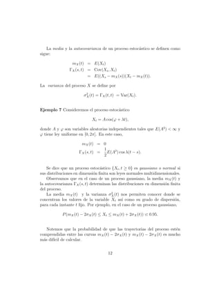 La media y la autocovarianza de un proceso estoc´stico se deﬁnen como
                                                    a
sigue:

                 mX (t) = E(Xt )
                ΓX (s, t) = Cov(Xs , Xt )
                          = E((Xs − mX (s))(Xt − mX (t)).

La varianza del proceso X se deﬁne por

                        σ 2 (t) = ΓX (t, t) = Var(Xt ).
                          X



Ejemplo 7 Consideremos el proceso estoc´stico
                                       a

                            Xt = A cos(ϕ + λt),

donde A y ϕ son variables aleatorias independientes tales que E(A2 ) < ∞ y
ϕ tiene ley uniforme en [0, 2π]. En este caso,

                      mX (t) = 0
                                 1
                     ΓX (s, t) =   E(A2 ) cos λ(t − s).
                                 2


    Se dice que un proceso estoc´stico {Xt , t ≥ 0} es gaussiano o normal si
                                 a
sus distribuciones en dimensi´n ﬁnita son leyes normales multidimensionales.
                              o
    Observamos que en el caso de un proceso gaussiano, la media mX (t) y
la autocovarianza ΓX (s, t) determinan las distribuciones en dimensi´n ﬁnita
                                                                    o
del proceso.
    La media mX (t) y la varianza σ 2 (t) nos permiten conocer donde se
                                       X
concentran los valores de la variable Xt as´ como su grado de dispersi´n,
                                              ı                          o
para cada instante t ﬁjo. Por ejemplo, en el caso de un proceso gaussiano,

            P (mX (t) − 2σ X (t) ≤ Xt ≤ mX (t) + 2σ X (t))   0.95.


    Notemos que la probabilidad de que las trayectorias del proceso est´n e
comprendidas entre las curvas mX (t) − 2σ X (t) y mX (t) − 2σ X (t) es mucho
m´s dif´ de calcular.
  a    ıcil


                                      12
 