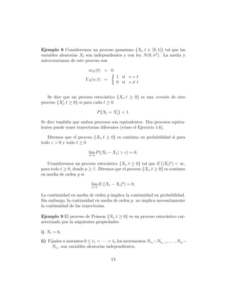 Ejemplo 8 Consideremos un proceso gaussiano {Xt , t ∈ [0, 1]} tal que las
variables aleatorias Xt son independientes y con ley N (0, σ 2 ). La media y
autocovarianza de este proceso son

                            mX (t) = 0
                                              1 si s = t
                          ΓX (s, t) =
                                              0 si s = t


   Se dice que un proceso estoc´stico {Xt , t ≥ 0} es una versi´n de otro
                                  a                            o
proceso {Xt , t ≥ 0} si para cada t ≥ 0

                                  P {Xt = Xt } = 1.

Se dice tambi´n que ambos procesos son equivalentes. Dos procesos equiva-
              e
lentes puede tener trayectorias diferentes (v´ase el Ejercicio 1.6).
                                             e

   Diremos que el proceso {Xt , t ≥ 0} es continuo en probabilidad si para
todo ε > 0 y todo t ≥ 0

                            lim P (|Xt − Xs | > ε) = 0.
                            s→t

   Consideremos un proceso estoc´stico {Xt , t ≥ 0} tal que E (|Xt |p ) < ∞,
                                  a
para todo t ≥ 0, donde p ≥ 1. Diremos que el proceso {Xt , t ≥ 0} es continuo
en media de orden p si

                             lim E (|Xt − Xs |p ) = 0.
                             s→t

La continuidad en media de orden p implica la continuidad en probabilidad.
Sin embargo, la continuidad en media de orden p no implica necesariamente
la continuidad de las trayectorias.

Ejemplo 9 El proceso de Poisson {Nt , t ≥ 0} es un proceso estoc´stico car-
                                                                a
acterizado por la ssiguientes propiedades:

i) Nt = 0,

ii) Fijados n instantes 0 ≤ t1 < · · · < tn los incrementos Ntn −Ntn−1 , . . . , Nt2 −
      Nt1 , son variables aleatorias independientes,

                                         13
 