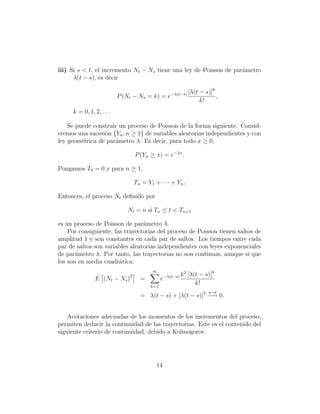 iii) Si s < t, el incremento Nt − Ns tiene una ley de Poisson de par´metro
                                                                    a
      λ(t − s), es decir

                                                                   [λ(t − s)]k
                          P (Nt − Ns = k) = e−λ(t−s)                           ,
                                                                        k!
     k = 0, 1, 2, . . .

    Se puede construir un proceso de Poisson de la forma siguiente. Consid-
eremos una sucesi´n {Yn , n ≥ 1} de variables aleatorias independientes y con
                 o
ley geom´trica de par´metro λ. Es decir, para todo x ≥ 0,
         e           a

                                  P (Yn ≥ x) = e−λx .

Pongamos T0 = 0 y para n ≥ 1,

                                  T n = Y1 + · · · + Yn .

Entonces, el proceso Nt deﬁnido por

                              Nt = n si Tn ≤ t < Tn+1

es un proceso de Poisson de par´metro λ.
                                 a
    Por consiguiente, las trayectorias del proceso de Poisson tienen saltos de
amplitud 1 y son constantes en cada par de saltos. Los tiempos entre cada
par de saltos son variables aleatorias independientes con leyes exponenciales
de par´metro λ. Por tanto, las trayectorias no son continuas, aunque si que
       a
los son en media cuadr´tica:
                        a
                                          ∞
                              2                    −λ(t−s) k
                                                               2
                                                                   [λ(t − s)]k
               E (Nt − Ns )         =          e
                                         k=1
                                                                      k!
                                                                           s→t
                                    = λ(t − s) + [λ(t − s)]2 −→ 0.


    Acotaciones adecuadas de los momentos de los incrementos del proceso,
permiten deducir la continuidad de las trayectorias. Este es el contenido del
siguiente criterio de continuidad, debido a Kolmogorov.




                                            14
 