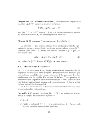 Proposici´n 2 (Criterio de continuidad) Supongamos que un proceso es-
           o
toc´stico {Xt , t ≥ 0} cumple la condici´n siguiente:
   a                                    o

                          E (|Xt − Xs |p ) ≤ cT |t − s|α                         (1)

para todo 0 ≤ s < t ≤ T , donde a > 1 y p > 0. Entonces existe una versi´n
                                                                        o
del proceso estoc´stico Xt que tiene trayectorias continuas.
                 a


Ejemplo 10 El proceso de Poisson no cumple la condici´n (1).
                                                     o

    La condici´n (1) nos permide adem´s tener informaci´n sobre la regu-
              o                          a                 o
laridad de las trayectorias. En efecto, ﬁjemos un intervalo de tiempo [0, T ].
Entonces, para cada ε > 0 existe una variable aleatoria Gε,T tal que, con
probabilidad uno,
                                                           α
                     |Xt (ω) − Xs (ω)| ≤ Gε,T (ω)|t − s| p −ε ,                  (2)

para todo s, t ∈ [0, T ]. Adem´s, E(Gp ) < ∞ para todo p ≥ 1.
                              a      ε,T


1.3    Movimiento browniano
En 1828 el bot´nico ingl´s Robert Brown observ´ que los granos de polen en
                a         e                       o
suspensi´n se mov´ de forma irregular. Posteriormente se descubri´ que
         o          ıan                                                   o
este fen´meno es debido a los choques aleatorios de las part´
        o                                                       ıculas de polen
con las mol´culas del l´
            e            ıquido. En los a˜os 20 Norbert Wiener present´ un
                                          n                                o
modelo matem´tico para este movimiento basado en la teor´ de los procesos
                a                                            ıa
estoc´sticos. La posici´n de una part´
     a                  o             ıcula en cada instante t ≥ 0 es un vector
variable aleatorio 3-dimensional Bt .
    En el caso unidimensional la deﬁnici´n del movimiento browniano como
                                          o
proceso estoc´stico es la siguiente:
              a

Deﬁnici´n 3 Un proceso estoc´stico {Bt , t ≥ 0} es un movimiento browni-
         o                     a
ano si se cumplen las condiciones siguientes:

   i) B0 = 0

  ii) Fijados n instantes 0 ≤ t1 < · · · < tn los incrementos Btn −Btn−1 , . . . , Bt2 −
      Bt1 , son variables aleatorias independientes


                                        15
 