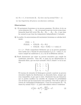 iii) Si s < t, el incremento Bt − Bs tiene una ley normal N (0, t − s)
  iv) Las trayectorias del proceso son funciones continuas.

Observaciones
1) El movimiento browniano es un proceso gaussiano. En efecto, la ley un
    vector aleatorio (Bt1 , . . . , Btn ) es normal ya que este vector es una trans-
    formaci´n lineal del vector Bt1 , Bt2 − Bt1 , . . . , Btn − Btn−1 que tiene
            o
    ley normal ya que tiene las componentes independientes y normales.
2) La media y la autocovarianza del movimiento browniano se calculan facil-
     mente:
                E(Bt ) = 0
              E(Bs Bt ) = E(Bs (Bt − Bs + Bs ))
                                                2
                        = E(Bs (Bt − Bs )) + E(Bs ) = s = min(s, t)
      si s ≤ t. Puede comprobarse f´cilmente que si un proceso gaussiano
                                      a
      tiene media cero y funci´n de autocovarianza ΓX (s, t) = min(s, t), en-
                              o
      tonces cumple las condiciones i), ii) y iii) de la Deﬁnici´n anterior.
                                                                o
3) Puede demostrarse que existe un proceso estoc´stico que cumple las
                                                    a
     condiciones anteriores. Para ello, se parte de sus distribuciones en
     dimensi´n ﬁnita, que son leyes normales N (0, Γ) donde Γ es la la ma-
             o
     triz                                     
                                t1 t1 · · · t1
                              t1 t2 · · · t2 
                                              
                              . . ..        . .
                              . .
                                 . .      . . 
                                             .
                                t1 t2 · · · tn
      El teorema de extensi´n de Kolmogorov permite construir un proceso
                             o
      estoc´stico ﬁjadas las distribuciones en dimensi´n ﬁnita, siempre que
            a                                          o
      sean compatibles, lo que aqu´ es cierto. Finalmente hay que demostrar
                                    ı
      que se pueden modiﬁcar las variables Bt conjuntos de probabilidad
      cero de forma que las trayectorias sean continuas. Para ello se aplica el
      criterio de continuidad de Kolmogorov. Como los incrementos Bt − Bs
      tienen ley normal N (0, t − s), para todo n´mero entero k tendremos
                                                 u
                                                (2k)!
                           E (Bt − Bs )2k =           (t − s)k .                (3)
                                                2k k!

                                        16
 