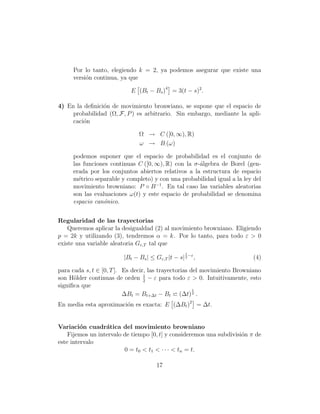 Por lo tanto, elegiendo k = 2, ya podemos asegurar que existe una
     versi´n continua, ya que
          o

                           E (Bt − Bs )4 = 3(t − s)2 .

4) En la deﬁnici´n de movimiento bronwiano, se supone que el espacio de
                o
     probabilidad (Ω, F, P ) es arbitrario. Sin embargo, mediante la apli-
     caci´n
         o

                              Ω → C ([0, ∞), R)
                              ω → B· (ω)

     podemos suponer que el espacio de probabilidad es el conjunto de
     las funciones continuas C ([0, ∞), R) con la σ-´lgebra de Borel (gen-
                                                    a
     erada por los conjuntos abiertos relativos a la estructura de espacio
     m´trico separable y completo) y con una probabilidad igual a la ley del
       e
     movimiento browniano: P ◦ B −1 . En tal caso las variables aleatorias
     son las evaluaciones ω(t) y este espacio de probabilidad se denomina
     espacio can´nico.
                o


Regularidad de las trayectorias
    Queremos aplicar la desigualdad (2) al movimiento browniano. Eligiendo
p = 2k y utilizando (3), tendremos α = k. Por lo tanto, para todo ε > 0
existe una variable aleatoria Gε,T tal que
                                                   1
                        |Bt − Bs | ≤ Gε,T |t − s| 2 −ε ,                  (4)

para cada s, t ∈ [0, T ]. Es decir, las trayectorias del movimiento Browniano
son H¨lder continuas de orden 1 − ε para todo ε > 0. Intuitivamente, esto
      o                           2
signiﬁca que
                                                      1
                          ∆Bt = Bt+∆t − Bt (∆t) 2 .
En media esta aproximaci´n es exacta: E (∆Bt )2 = ∆t.
                        o


Variaci´n cuadr´tica del movimiento browniano
         o        a
    Fijemos un intervalo de tiempo [0, t] y consideremos una subdivisi´n π de
                                                                      o
este intervalo
                         0 = t0 < t1 < · · · < tn = t.

                                      17
 