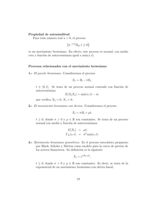 Propiedad de autosimilitud
  Para todo n´mero real a > 0, el proceso
             u

                             a−1/2 Bat , t ≥ 0

es un movimiento browniano. En efecto, este proceso es normal, con media
cero y funci´n de autocovarianza igual a min(s, t).
            o


Procesos relacionados con el movimiento browniano

1.- El puente browniano: Consideremos el proceso

                                Xt = Bt − tB1 ,

     t ∈ [0, 1]. Se trata de un proceso normal centrado con funci´n de
                                                                 o
     autocovarianza
                          E(Xt Xs ) = min(s, t) − st,
     que veriﬁca X0 = 0, X1 = 0.

2.- El movimiento browniano con deriva: Consideremos el proceso

                               Xt = σBt + µt,

     t ≥ 0, donde σ > 0 y µ ∈ R son constantes. Se trata de un proceso
     normal con media y funci´n de autocovarianza
                             o

                            E(Xt ) = µt,
                           ΓX (s, t) = σ 2 min(s, t)

3.- Movimiento browniano geom´trico: Es el proceso estoc´stico propuesto
                                e                         a
     por Black, Scholes y Merton como modelo para la curva de precios de
     los activos ﬁnancieros. Su deﬁnici´n es la siguiente
                                       o

                                   Xt = eσBt +µt ,

     t ≥ 0, donde σ > 0 y µ ∈ R son constantes. Es decir, se trata de la
     exponencial de un movimiento browniano con deriva lineal.


                                     19
 