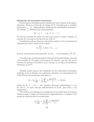 Simulaci´n del movimiento browniano
          o
    El movimiento browniano puede considerarse como el l´         ımite de los paseos
aleatorios. Fijemos un intervalo de tiempo [0, T ]. Consideremos n variables
aleatorias ξ 1 , . . . , ξ n independientes, id´nticamente distribuidas, centradas y
                                               e
de varianza T . Formemos las sumas parciales
                 n

                         Rk = ξ 1 + · · · + ξ k , k = 1, . . . , n.
El Teorema Central del L´mite nos dice que cuando n tiende a inﬁnito, la
                           ı
sucesi´n Rn converge en ley hacia la ley N (0, T ).
      o
    Consideremos ahora el proceso estoc´stico continuo Sn (t) construido por
                                          a
interpolaci´n lineal a partir de los valores
           o
                                    kT
                             Sn (      ) = Rk k = 0, . . . , n.
                                     n

Es decir, colocamos las sumas parciales R1 , R2 , . . . en los instantes T , 2T , 3T , . . .
                                                                         n n       n
.
   Se veriﬁca una versi´n funcional del Teorema Central del L´
                        o                                           ımite, conocida
con el nombre de Principio de Invariancia de Donsker, que nos dice que la
sucesi´n de procesos estoc´sticos Sn (t) convege en ley hacia el movimiento
      o                    a
browniano en [0, T ].


   Tambi´n puede hacerse una simulaci´n de las trayectorias brownianas
         e                              o
mediante series de Fourier con coeﬁcientes aleatorios. La representaci´n de
                                                                      o
Paley-Wiener del movimiento browniano es
                                           ∞
                          t   2                      sin(nt/2)
                Bt = Z 0 √ + √                  Zn             , t ∈ [0, 2π],
                          2π   π          n=1
                                                         n

donde las Zn , n = 0, 1, . . . son variables aleatorias independientes y con
ley N (0, 1). La serie converge uniformemente en [0, 2π], para cada ω, casi
seguramente.
    Para utilizar esta f´rmula en la simulaci´n de las trayectorias brownianas
                        o                    o
debemos elegir el n´mero M de funciones trigonom´tricas y el n´mero N de
                     u                               e             u
puntos de discretizaci´n de las funciones:
                        o
                                                M
                             tj  2                        sin(ntj /2)
                         Z0 √ + √                    Zn               ,
                              2π  π            n=1
                                                              n

                                               20
 