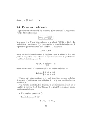 2πj
donde tj =    N
                 ,   j = 0, 1, . . . , N .


1.4    Esperanza condicionada
La probabilidad condicionada de un suceso A por un suceso B (suponiendo
P (B) > 0) se deﬁne como

                                                   P (A∩B)
                                      P (A|B) =      P (B)
                                                           .

Vemos que A y B son independientes s´ y solo si P (A|B) = P (A). La
                                        ı
probabilidad condicionada P (A|B) representa la probabilidad del suceso A
suponiendo que sabemos que B ha ocurrido. La aplicaci´n
                                                      o

                                         A −→ P (A|B)

deﬁne una nueva probabilidad en la σ-´lgebra F que se concentra en el con-
                                       a
junto B. Se puede calcular entonces la esperanza condicionada por B de una
variable aleatoria integrable X:
                                                1
                                 E(X|B) =           E(X1B ),
                                              P (B)
donde 1B representa la funci´n indicatriz del suceso B deﬁnida por
                            o

                                              1 si ω ∈ B
                                 1B (ω) =
                                              0 si ω ∈ B
                                                     /

    Un concepto m´s complicado es el condicionamiento por una σ-´lgebra
                   a                                             a
de sucesos. Consideremos una σ-`lgebra B ⊂ F y una variable aleatoria
                                  a
integrable X.
    Una variable aleatoria Z se denomina la esperanza condicionada de la
variable X respecto de B, (escribiremos Z = E(X|B)), si cumple las dos
propiedades siguientes:

   • Z es medible respecto de B.

   • Para todo suceso A ∈ B

                                        E (Z1A ) = E (X1A ) .

                                              21
 