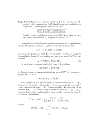 Regla 7 Consideremos dos variables aleatorias X y Z, tales que Z es B-
    medible y X es independiente de B. Consideremos una funci´n h(x, z)
                                                             o
    tal que h(X, Z) es integrable. Entonces, se tiene

                              E (h(X, Z)|B) = E (h(X, z)) |z=Z

      Es decir, primero calculamos la esperanza E (h(X, z)) para un valor
      arbitrario z de la variable Z y luego substituimos z por Z.


   La esperanza condicionada tiene propiedades similares a la esperanza or-
dinaria. Por ejempo se cumple la siguiente propiedad de monoton´ ıa:

                           X ≤ Y ⇒ E(X|B) ≤ E(Y |B),

que implica la desigualdad |E(X|B) | ≤ E(|X| |B). Tambi´n se cumple la
                                                           e
desigualdad de Jensen: Si ϕ es una funci´n convexa tal que E(|ϕ(X)|) < ∞,
                                        o
entonces
                        ϕ (E(X|B)) ≤ E(ϕ(X)|B).                        (7)
    En particular, si tomamos ϕ(x) = |x|p con p ≥ 1, se obtiene

                                |E(X|B)|p ≤ E(|X|p |B),

por lo tanto, tomando esperanzas, deducimos que si E(|X|p ) < ∞, entonces,
E(|E(X|B)|p ) < ∞, y

                               E(|E(X|B)|p ) ≤ E(|X|p ).

    Si la σ-´lgebra B est´ generada por las variables aleatorias Y1 , . . . , Ym ,
            a                  a
entonces, la esperanza condicionada se representa por E(X|Y1 , . . . , Ym ) y
es una cierta funci´n g(Y1 , . . . , Ym ) de estas variables. En particular, si las
                        o
variables X, Y1 , . . . , Ym tienen una ley conjunta con densidad f (x, y1 , . . . , ym ),
entonces, la esperanza condicionada se puede calcular como la esperanza de
la densidad condicionada:
                                                  f (x, y1 , . . . , ym )
               f (x|y1 , . . . , ym ) =   +∞                                          ,
                                          −∞
                                               f (x, y1 , . . . , ym )dy1 · · · dym

es decir,
                                                +∞
                  E(X|Y1 , . . . , Ym ) =            xf (x|Y1 , . . . , Ym )dx.
                                               −∞


                                               23
 