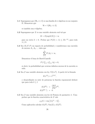 1.1 Supongamos que {Hi , i ∈ I} es una familia de σ-´lgebras en un conjunto
                                                    a
     Ω. Demostrar que
                               H = ∩{Hi , i ∈ I}
     es tambi´n una σ-´lgebra.
             e        a
1.2 Supongamos que X es una variable aleatoria real tal que

                             M = E[exp(k|X|)] < ∞

     para un cierto k > 0. Probar que P (|X| > λ) ≤ M e−kλ , para todo
     λ ≥ 0.
1.3 Sea (Ω, F, P ) un espacio de probabilidad y consideremos una sucesi´n
                                                                       o
     de sucesos A1 , A2 , . . . tales que
                                  ∞
                                        P (Ak ) < ∞.
                                  k=1

     Demostrar el lema de Borel-Cantelli:

                              P (∩∞ ∪∞ Ak ) = 0,
                                  m=1 k=m

     es decir, la probabilidad que ocurran inﬁnitos sucesos de la sucesi´n es
                                                                        o
     nula.
1.4 Sea Z una variable aleatoria con ley N (0, σ 2 ). A partir de la f´rmula
                                                                      o
                                               1   2 2
                                 E(eλZ ) = e 2 λ    σ
                                                         ,

     y desarrollando en serie de potencias la funci´n exponencial deducir
                                                   o
     que para todo k ≥ 1
                                          (2k)! 2k
                               E(Z 2k ) =        σ ,
                                           2k k!
                             E(Z 2k−1 ) = 0.

1.5 Sea Z una variable aleatoria con ley de Poisson de par´metro λ. Com-
                                                          a
     probar que la funci´n caracter´
                        o          ıstica de Z vale

                            ϕZ (t) = exp λ eit − 1           .

     Como aplicaci´n calcular E(Z 2 ), Var(Z) y E(Z 3 ).
                  o

                                        26
 