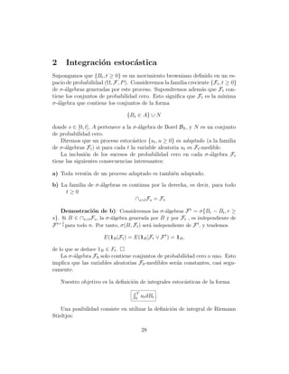 2     Integraci´n estoc´stica
               o       a
Supongamos que {Bt , t ≥ 0} es un movimiento browniano deﬁnido en un es-
pacio de probabilidad (Ω, F, P ). Consideremos la familia creciente {Ft , t ≥ 0}
de σ-´lgebras generadas por este proceso. Supondremos adem´s que Ft con-
     a                                                          a
tiene los conjuntos de probabilidad cero. Esto signiﬁca que Ft es la m´   ınima
σ-´lgebra que contiene los conjuntos de la forma
   a

                                {Bs ∈ A} ∪ N

donde s ∈ [0, t], A pertenece a la σ-´lgebra de Borel BR , y N es un conjunto
                                     a
de probabilidad cero.
    Diremos que un proceso estoc´stico {ut , u ≥ 0} es adaptado (a la familia
                                   a
de σ-´lgebras Ft ) si para cada t la variable aleatoria ut es Ft -medible.
     a
    La inclusi´n de los sucesos de probabilidad cero en cada σ-´lgebra Ft
               o                                                     a
tiene las siguientes consecuencias interesantes:

a) Toda versi´n de un proceso adaptado es tambi´n adaptado.
             o                                 e

b) La familia de σ-´lgebras es continua por la derecha, es decir, para todo
                   a
     t≥0
                                 ∩s>t Fs = Ft .

    Demostraci´n de b): Consideremos las σ -´lgebras F t = σ{Br − Bt , r ≥
                  o                                a
s}. Si B ∈ ∩s>t Fs , la σ -´lgebra generada por B y por Ft , es independiente de
                           a
     1
  t+ n
F      para todo n. Por tanto, σ(B, Ft ) ser´ independiente de F t , y tendemos
                                            a

                      E(1B |Ft ) = E(1B |Ft ∨ F t ) = 1B ,

de lo que se deduce 1B ∈ Ft .
   La σ-´lgebra F0 solo contiene conjuntos de probabilidad cero o uno. Esto
         a
implica que las variables aleatorias F0 -medibles ser´n constantes, casi segu-
                                                     a
ramente.

    Nuestro objetivo es la deﬁnici´n de integrales estoc´sticas de la forma
                                  o                     a
                                     T
                                    0
                                         ut dBt .

    Una posibilidad consiste en utilizar la deﬁnici´n de integral de Riemann
                                                   o
Stieltjes:

                                         28
 
