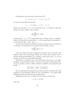 Consideremos una partici´n del intervalo [0, T ]:
                           o
                   τ n : 0 = t0 < t1 < · · · < tn−1 < tn = T
as´ como una partici´n intermedia:
  ı                 o
                   σn :        ti ≤ si leqti+1 , i = 0, . . . , n − 1.
Dadas dos funciones f y g en el intervalo [0, T ], la integral de Riemann
           T
Stieltjes 0 f dg se deﬁne como el l´
                                   ımite
                                         n
                                   lim         f (si−1 )∆gi
                                  n→∞
                                         i=1
                      n→∞
cuando supi (ti − ti−1 ) −→ 0, suponiendo que este l´ımite existe y es indepen-
diente de la sucesi´n de particiones τ n y de sus particiones intermedias σ n ,
                    o
con la notaci´n ∆gi = g(ti ) − g(ti−1 ).
             o
                                                   T
    Se sabe que la integral de Riemann Stieltjes 0 f dg existe si la funci´n f
                                                                           o
es continua y la funci´n g tiene variaci´n total acotada, es decir:
                        o                o

                                  sup          |∆gi | < ∞.
                                    τ
                                         i

    Como las trayectorias del movimiento browniano tienen variaci´n total
                                                                    o
inﬁnita (v´ase (6)) no podemos utilizar este criterio para asegurar que la
           e
                                T
integral de Riemann-Stieltjes 0 ut (ω)dBt (ω) existe para cada ω, si u es un
proceso arbitrario con trayectorias continuas.
    Obsevemos, si embargo, que si las trayectorias del proceso u son difer-
enciables con derivadas acotadas, entonces, la integral de Riemann Stielt-
     T
jes 0 ut (ω)dBt (ω) existe y puede calcularse mediante una integraci´n por
                                                                      o
partes:
                           T                            T
                          0
                               ut dBt = uT BT −        0
                                                            ut Bt dt.
                                                                         T
   En este apartado presentaremos una construcci´n de la integral 0 ut dBt
                                                  o
mediante un procedimiento global de tipo probabil´  ıstico. En primer lugar
deﬁniremos la clase de procesos que integraremos:
   Designaremos por L2 el conjunto de los procesos estoc´sticos
                       a,T                                  a
                                  u = {ut , t ∈ [0, T ]}
tales que:

                                               29
 