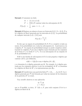 Ejemplo 1 Lanzamos un dado.
               Ω = {1, 2, 3, 4, 5, 6}
               F = P(Ω) (F contiene todos los subconjuntos de Ω)
                    1
       P ({ω i }) =   , para i = 1, . . . , 6
                    6

Ejemplo 2 Elegimos un n´mero al azar en el intervalo [0, 2]. Ω = [0, 2], F es
                            u
la σ-´lgebra de Borel (generada por los intervalos de [0, 2]). La probabilidad
     a
de cualquier intervalo [a, b] ⊂ [0, 2] ser´
                                          a
                                             b−a
                              P ([a, b]) =       .
                                              2

    Se dice que un espacio de probabilidad (Ω, F, P ) es completo si dado un
suceso A de probabilidad cero, todos los subconjuntos de A pertenecen a la
σ-´lgebra F. Un espacio de probabilidad siempre se puede completar substi-
  a
tuyendo la σ-´lgebra F por una σ-´lgebra mayor formada por los conjuntos
              a                    a
de la forma F ∪ A, donde F ∈ F y A es un subconjunto de un conjunto de
F de probabilidad cero.
   Si U es una familia de subconjuntos de Ω, la m´s peque˜a σ-´lgebra que
                                                 a       n    a
contiene a U es, por deﬁnici´n,
                            o
                 σ(U) = ∩ {G, G es una σ-´lgebra, U ⊂ G} ,
                                         a
y se denomina la σ-´lgebra generada por U. Por ejemplo, la σ-´lgebra gen-
                    a                                          a
                                                             n
erada por los conjuntos abiertos (o por los rect´ngulos) de R se denomina
                                                a
                          n
la σ-´lgebra de Borel de R y la representaremos por BRn .
     a

Ejemplo 3 Consideremos una partici´n ﬁnita P = {A1 , . . . , An } de Ω. La σ-
                                   o
´lgebra generada por P est´ formada por todas las uniones de los elementos
a                           a
de la partici´n (2n en total).
             o

   Una variable aleatoria es una aplicaci´n
                                         o
                                       X
                                  Ω −→ R
                                 ω → X(ω)
que es F-medible, es decir, X −1 (B) ∈ F , para todo conjunto B de la σ-
´lgebra de Borel de R.
a

                                       3
 