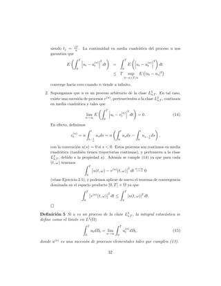 siendo tj = jT . La continuidad en media cuadr´tica del proceso u nos
                   n
                                                   a
     garantiza que
                           T                         2                                T                              2
                                               (n)                                                             (n)
              E                ut − ut                   dt           =                   E        ut − ut               dt
                       0                                                          0
                                                                      ≤ T                 sup       E |ut − us |2
                                                                                   |t−s|≤T /n

     converge hacia cero cuando n tiende a inﬁnito.

  2. Supongamos que u es un proceso arbitrario de la clase L2 . En tal caso,
                                                                 a,T
     existe una sucesi´n de procesos v , pertenecientes a la clase L2 , continuos
                      o               (n)
                                                                     a,T
     en media cuadr´tica y tales que
                   a
                                                             T                            2
                                                                                  (n)
                                   lim E                             ut − v t                 dt   = 0.                       (14)
                                n→∞                      0

     En efecto, deﬁnimos
                                           t                                  t                         t
                   (n)
                  vt       =n                   us ds = n                         us ds −                   us− 1 ds ,
                                          1                                                                    n
                                       t− n                               0                         0

     con la convenci´n u(s) = 0 si s < 0. Estos procesos son continuos en media
                    o
     cuadr´tica (tambi´n tienen trayectorias continuas), y pertenecen a la clase
           a           e
     L2 , debido a la propiedad a). Adem´s se cumple (14) ya que para cada
       a,T                                 a
     (t, ω) tenemos
                                       T
                                                                                          2        n→∞
                                               u(t, ω) − v (n) (t, ω) dt −→ 0
                                   0
     (v´ase Ejercicio 2.1), y podemos aplicar de nuevo el teorema de convergencia
       e
     dominada en el espacio producto [0, T ] × Ω ya que
                                   T                                                  T
                                                                 2
                                           v (n) (t, ω) dt ≤                              |u(t, ω)|2 dt.
                               0                                                  0




Deﬁnici´n 5 Si u es un proceso de la clase L2 , la integral estoc´stica se
        o                                   a,T                  a
deﬁne como el l´mite en L2 (Ω)
               ı
                                    T                                         T
                                                                                      (n)
                                           ut dBt = lim                           ut dBt ,                                    (15)
                                0                             n→∞         0

donde u(n) es una sucesi´n de procesos elementales tales que cumplen (13).
                        o

                                                                 32
 
