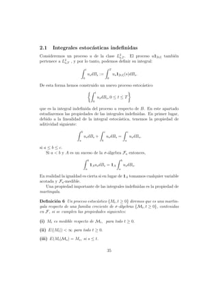 2.1    Integrales estoc´sticas indeﬁnidas
                       a
Consideremos un proceso u de la clase L2 . El proceso u1[0,t] tambi´n
                                           a,T                     e
             2
pertenece a La,T , y por lo tanto, podemos deﬁnir su integral:
                                  t                               T
                                      us dBs :=                       us 1[0,t] (s)dBs .
                              0                               0

De esta forma hemos construido un nuevo proceso estoc´stico
                                                     a
                                               t
                                                   us dBs , 0 ≤ t ≤ T
                                           0

que es la integral indeﬁnida del proceso u respecto de B. En este apartado
estudiaremos las propiedades de las integrales indeﬁnidas. En primer lugar,
debido a la linealidad de la integral estoc´stica, tenemos la propiedad de
                                           a
aditividad siguiente:
                          b                               c                            c
                              us dBs +                        us dBs =                     us dBs ,
                      a                               b                            a

si a ≤ b ≤ c.
    Si a < b y A es un suceso de la σ-´lgebra Fa entonces,
                                      a
                                      b                                       b
                                          1A us dBs = 1A                          us dBs .
                                  a                                       a

En realidad la igualdad es cierta si en lugar de 1A tomamos cualquier variable
acotada y Fa -medible.
   Una propiedad importante de las integrales indeﬁnidas es la propiedad de
martingala.

Deﬁnici´n 6 Un proceso estoc´stico {Mt , t ≥ 0} diremos que es una martin-
         o                      a
gala respecto de una familia creciente de σ-´lgebras {Mt , t ≥ 0}, contenidas
                                            a
en F, si se cumplen las propiedades siguientes:

(i) Mt es medible respecto de Mt , para todo t ≥ 0.

(ii) E(|Mt |) < ∞ para todo t ≥ 0.

(iii) E(Mt |Ms ) = Ms , si s ≤ t.

                                                              35
 