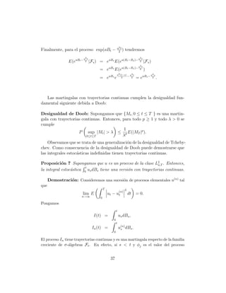 a2 t
Finalmente, para el proceso exp(aBt −                    2
                                                             )    tendremos
                            a2 t                                            a2 t
                 E(eaBt −    2     |Fs ) = eaBs E(ea(Bt −Bs )−               2     |Fs )
                                                                           2
                                                              a(Bt −Bs )− a2 t
                                         = eaBs E(e                                )
                                                        a2 (t−s)    2                  a2 s
                                                                 − a2 t
                                         = eaBs e           2              = eaBs −     2     .



   Las martingalas con trayectorias continuas cumplen la desigualdad fun-
damental siguiente debida a Doob:

Desigualdad de Doob: Supongamos que {Mt , 0 ≤ t ≤ T } es una martin-
gala con trayectorias continuas. Entonces, para todo p ≥ 1 y todo λ > 0 se
cumple
                                            1
                    P sup |Mt | > λ ≤ p E(|MT |p ).
                        0≤t≤T              λ
    Obsevamos que se trata de una generalizaci´n de la desigualdad de Tcheby-
                                               o
chev. Como consecuencia de la desigualdad de Doob puede demostrarse que
las integrales estoc´sticas indeﬁnidas tienen trayectorias continuas.
                    a

Proposici´n 7 Supongamos que u es un proceso de la clase L2 . Entonces,
            o                                                   a,T
                         t
la integral estoc´stica 0 us dBs tiene una versi´n con trayectorias continuas.
                 a                              o

      Demostraci´n: Consideremos una sucesi´n de procesos elementales u(n) tal
                o                          o
que
                                             T                    2
                                                            (n)
                        lim E                    ut − ut              dt   = 0.
                        n→∞              0
Pongamos
                                                        t
                                     I(t) =                 us dBs ,
                                                    0
                                                        t
                                    In (t) =                u(n) dBs .
                                                             s
                                                    0

El proceso In tiene trayectorias continuas y es una martingala respecto de la familia
creciente de σ -´lgebras Ft . En efecto, si s < t y φj es el valor del proceso
                a


                                                  37
 