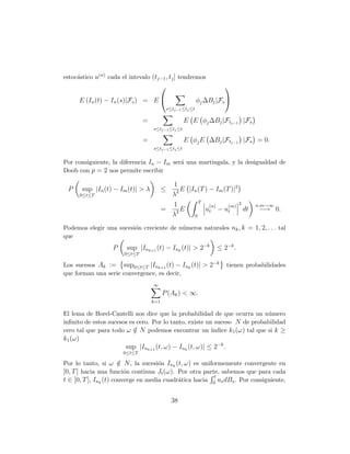 estoc´stico u(n) cada el intevalo (tj−1 , tj ] tendremos
     a
                                                                       

         E (In (t) − In (s)|Fs ) = E                          φj ∆Bj |Fs 
                                               s≤tj−1 ≤tj ≤t

                                =                     E E φj ∆Bj |Ftj−1 |Fs
                                     s≤tj−1 ≤tj ≤t

                                =                     E φj E ∆Bj |Ftj−1 |Fs = 0.
                                     s≤tj−1 ≤tj ≤t


Por consiguiente, la diferencia In − Im ser´ una martingala, y la desigualdad de
                                           a
Doob con p = 2 nos permite escribir

                                             1
 P       sup |In (t) − Im (t)| > λ         ≤    E |In (T ) − Im (T )|2
         0≤t≤T                               λ2
                                                      T
                                             1             (n)    (m)
                                                                       2           n,m→∞
                                           =   2E        ut − ut         dt         −→ 0.
                                             λ      0

Podemos elegir una sucesi´n creciente de n´meros naturales nk , k = 1, 2, . . . tal
                         o                u
que
                    P    sup |Ink+1 (t) − Ink (t)| > 2−k              ≤ 2−k .
                        0≤t≤T

Los sucesos Ak := sup0≤t≤T |Ink+1 (t) − Ink (t)| > 2−k                   tienen probabilidades
que forman una serie convergence, es decir,
                                     ∞
                                           P (Ak ) < ∞.
                                     k=1

El lema de Borel-Cantelli nos dice que la probabilidad de que ocurra un n´mero u
inﬁnito de estos sucesos es cero. Por lo tanto, existe un suceso N de probabilidad
cero tal que para todo ω ∈ N podemos encontrar un ´
                           /                             ındice k1 (ω) tal que si k ≥
k1 (ω)
                         sup |Ink+1 (t, ω) − Ink (t, ω)| ≤ 2−k .
                        0≤t≤T

Por lo tanto, si ω ∈ N , la sucesi´n Ink (t, ω) es uniformemente convergente en
                       /             o
[0, T ] hacia una funci´n continua Jt (ω). Por otra parte, sabemos que para cada
                         o
                                                         t
t ∈ [0, T ], Ink (t) converge en media cuadr´tica hacia 0 us dBs . Por consiguiente,
                                            a


                                                 38
 