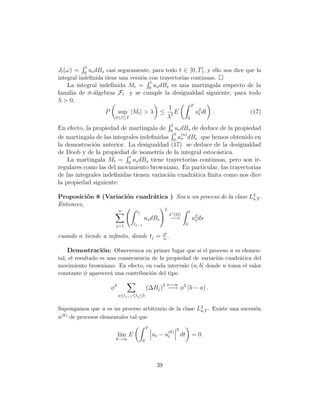 t
Jt (ω) =   0
                us dBs casi seguramente, para todo t ∈ [0, T ], y ello nos dice que la
integral indeﬁnida tiene una versi´n con trayectorias continuas.
                                  o
                                                     t
   La integral indeﬁnida Mt = 0 us dBs es una martingala respecto de la
familia de σ-´lgebras Ft y se cumple la desigualdad siguiente, para todo
             a
λ > 0,
                                                T
                                       1
                 P sup |Mt | > λ ≤ 2 E            u2 dt .
                                                   t                 (17)
                     0≤t≤T            λ       0
                                                                      t
En efecto, la propiedad de martingala de 0 us dBs de deduce de la propiedad
                                             t (n)
de martingala de las integrales indeﬁnidas 0 us dBs que hemos obtenido en
la demostraci´n anterior. La desigualdad (17) se deduce de la desigualdad
              o
de Doob y de la propiedad de isometr´ de la integral estoc´stica.
                                       ıa                   a
                           t
    La martingala Mt = 0 us dBs tiene trayectorias continuas, pero son ir-
regulares como las del movimiento browniano. En particular, las trayectorias
de las integrales indeﬁnidas tienen variaci´n cuadr´tica ﬁnita como nos dice
                                           o       a
la propiedad siguiente:

Proposici´n 8 (Variaci´n cuadr´tica ) Sea u un proceso de la clase L2 .
          o           o       a                                     a,T
Entonces,
                              n                                 2
                                       tj                                              t
                                                                    L1 (Ω)
                                             us dBs                   −→                   u2 ds
                                                                                            s
                           j=1        tj−1                                         0

                                                               jt
cuando n tiende a inﬁnito, donde tj =                          n
                                                                  .

   Demostraci´n: Observemos en primer lugar que si el proceso u es elemen-
             o
tal, el resultado es una consecuencia de la propiedad de variaci´n cuadr´tica del
                                                                o       a
movimiento browniano. En efecto, en cada intervalo (a, b] donde u toma el valor
constante φ aparecer´ una contribuci´n del tipo
                      a              o
                                                                 n→∞
                         φ2                      (∆Bj )2 −→ φ2 (b − a) .
                              a≤tj−1 ≤tj ≤b


Supongamos que u es un proceso arbitrario de la clase L2 . Existe una sucesi´n
                                                       a,T                  o
 (k)
u de procesos elementales tal que
                                                 T                        2
                                                                    (k)
                              lim E                      ut − ut              dt           = 0.
                           k→∞               0




                                                          39
 