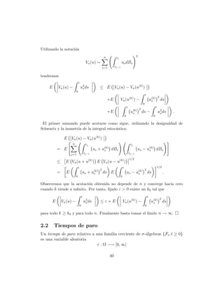 Utilizando la notaci´n
                    o
                                                          n                                        2
                                                                      tj
                                           Vn (u) =                         us dBs
                                                          j=1        tj−1


tendremos
                              t
      E    Vn (u) −               u2 ds
                                   s                 ≤ E             Vn (u) − Vn (u(k) )
                          0
                                                                                                           t
                                                                                                                              2
                                                              +E            Vn (u(k) ) −                           u(k)
                                                                                                                    s             ds
                                                                                                       0
                                                                                        t                                 t
                                                                                                  2
                                                              +E                             u(k)
                                                                                              s        ds −                   u2 ds
                                                                                                                               s           .
                                                                                    0                                0

 El primer sumando puede acotarse como sigue, utilizando la desigualdad de
Schwartz y la isometr´ de la integral estoc´stica:
                     ıa                    a

                E    Vn (u) − Vn (u(k) )
                     n                     tj                                                tj
           = E                                    us + u(k) dBs
                                                        s                                          us − u(k) dBs
                                                                                                         s
                     j=1                  tj−1                                              tj−1
                                                                                            1/2
          ≤      E Vn (u + u(k) ) E Vn (u − u(k) )
                              t                                                 t                                             1/2
                                                      2                                                 2
           =     E                    us +       u(k)
                                                  s       ds E                          us −       u(k)
                                                                                                    s          ds                     .
                          0                                                 0

Observemos que la acotaci´n obtenida no depende de n y converge hacia cero
                           o
cuando k tiende a inﬁnito. Por tanto, ﬁjado ε > 0 existe un k0 tal que
                                      t                                                                        t
                                                                                                                                  2
      E        Vn (u) −                   u2 ds
                                           s          ≤ε+E                      Vn (u ) −    (k)
                                                                                                                    u(k)
                                                                                                                     s                ds
                                  0                                                                        0

para todo k ≥ k0 y para todo n. Finalmente basta tomar el l´
                                                           ımite n → ∞.


2.2       Tiempos de paro
Un tiempo de paro relativo a una familia creciente de σ-´lgebras {Ft , t ≥ 0}
                                                        a
es una variable aleatoria
                             τ : Ω −→ [0, ∞]

                                                                40
 