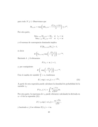 para todo N ≥ 1. Observemos que

                                               λ2 (τ a ∧ N )
               Mτ a ∧N = exp λBτ a ∧N −                                 ≤ eaλ .
                                                     2

Por otra parte,

                      limN →∞ Mτ a ∧N = Mτ a si τ a < ∞
                        limN →∞ Mτ a ∧N = 0 si τ a = ∞

y el teorema de convergencia dominada implica

                             E 1{τ a <∞} Mτ a = 1,

es decir
                                              λ2 τ a
                      E 1{τ a <∞} exp −                   = e−λa .
                                               2
Haciendo λ ↓ 0 obtenemos

                                  P (τ a < ∞ ) = 1,

y, por consiguiente
                                    λ2 τ a
                         E    exp −                    = e−λa .
                                     2
                             λ2
Con el cambio de variable    2
                                  = α, tendremos
                                                        √
                          E ( exp (−ατ a )) = e−         2αa
                                                               .                  (21)

A partir de esta expresi´n puede calcularse la densidad de probabildad de la
                        o
variable τ a :
                                          t      2
                                            ae−a /2s
                         P (τ a ≤ t ) =      √       ds.
                                        0      2πs3
Por otra parte, la esperanza de τ a puede obtenerse calculando la derivada en
α = 0 de la expresi´n (21):
                    o
                                                          √
                                               ae−            2αa
                        E ( τ a exp (−ατ a )) = √                   ,
                                                          2α
y haciendo α ↓ 0 se obtiene E(τ a ) = +∞.

                                         43
 