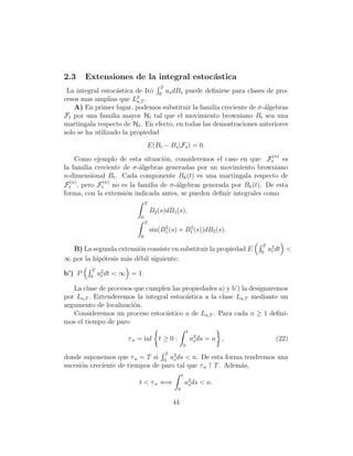 2.3     Extensiones de la integral estoc´stica
                                        a
                                       T
 La integral estoc´stica de Itˆ 0 us dBs puede deﬁnirse para clases de pro-
                   a          o
cesos mas amplias que L2 .a,T
    A) En primer lugar, podemos substituir la familia creciente de σ-´lgebras
                                                                     a
Ft por una familia mayor Ht tal que el movimiento browniano Bt sea una
martingala respecto de Ht . En efecto, en todas las demostraciones anteriores
solo se ha utilizado la propiedad
                                   E(Bt − Bs |Fs ) = 0.
                                                                                    (n)
    Como ejemplo de esta situaci´n, consideremos el caso en que Ft es
                                  o
la familia creciente de σ-´lgebras generadas por un movimiento browniano
                          a
n-dimensional Bt . Cada componente Bk (t) es una martingala respecto de
  (n)         (n)
Ft , pero Ft no es la familia de σ-´lgebras generada por Bk (t). De esta
                                      a
forma, con la extensi´n indicada antes, se pueden deﬁnir integrales como
                      o
                               T
                                   B2 (s)dB1 (s),
                           0
                               T
                                        2        2
                                   sin(B1 (s) + B1 (s))dB2 (s).
                           0

                                                                               T
  B) La segunda extensi´n consiste en substituir la propiedad E
                        o                                                     0
                                                                                   u2 dt <
                                                                                    t
∞ por la hip´tesis m´s d´bil siguiente:
            o       a e
          T
b’) P    0
              u2 dt < ∞ = 1.
               t

   La clase de procesos que cumplen las propiedades a) y b’) la designaremos
por La,T . Extenderemos la integral estoc´stica a la clase La,T mediante un
                                         a
argumento de localizaci´n.
                        o
   Consideremos un proceso estoc´stico u de La,T . Para cada n ≥ 1 deﬁni-
                                  a
mos el tiempo de paro
                                                            t
                       τ n = inf t ≥ 0 :                        u2 ds = n ,
                                                                 s                   (22)
                                                        0
                                           T
donde suponemos que τ n = T si 0 u2 ds < n. De esta forma tendremos una
                                     s
sucesi´n creciente de tiempos de paro tal que τ n ↑ T . Adem´s,
      o                                                     a
                                                    t
                          t < τ n ⇐⇒                    u2 ds < n.
                                                         s
                                                0

                                               44
 