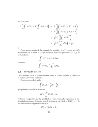por otra parte
            T                     T                                               T
  P             us dBs ≥ K,           u2 ds
                                       s        <δ             = P                    us dBs ≥ K, τ = T
        0                     0                                               0
                                                                                  τ
                                                               = P                    us dBs ≥ K, τ = T
                                                                              0
                                                                                              τ            2
                                                                 1
                                                               ≤    E                             us dBs
                                                                 K2                       0
                                                                                          τ
                                                                       1                                       δ
                                                               =          E                   u2 ds
                                                                                               s           ≤      .
                                                                       K2             0                        K2

   Como consecuencia de la proposici´n anterior, si u(n) es una sucesi´n
                                     o                                o
de procesos de la clase La,T que converge hacia un proceso u ∈ La,T en
probabilidad:
                                          T
                                                               2         P
                                               u(n) − us
                                                s                  ds → 0
                                      0
entonces,
                                      T                            T
                                           (n)             P
                                          us dBs →                     us dBs .
                                  0                            0


2.4    F´rmula de Itˆ
        o           o
La f´rmula de Itˆ es la versi´n estoc´stica de la cl´sica regla de la cadena en
    o             o           o      a              a
el c´lculo diferencial ordinario.
    a
    Consideremos el ejemplo
                                          t
                                                      1 2 1
                                              Bs dBs = Bt − t,
                                      0               2    2
que podemos escribir en la forma
                                                      t
                                       2
                                      Bt =                2Bs dBs + t.
                                                  0

Podemos comprobar que la igualdad es cierta tomando esperanzas y uti-
                                                                  2
lizando la propiedad de media nula de la integral estoc´stica: E(Bt ) = t. En
                                                       a
notaci´n diferencial podemos escribir
      o
                                        2
                                      dBt = 2Bt dBt + dt.

                                                          46
 