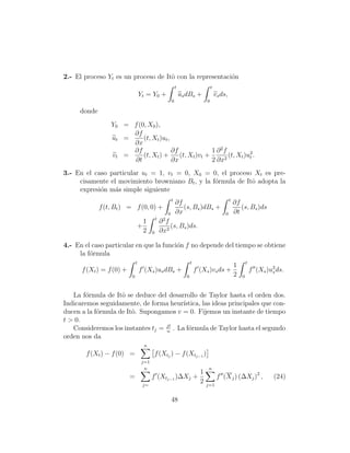 2.- El proceso Yt es un proceso de Itˆ con la representaci´n
                                     o                    o
                                                            t                       t
                                  Yt = Y0 +                     us dBs +                vs ds,
                                                        0                       0

      donde
                  Y0 = f (0, X0 ),
                       ∂f
                  ut =     (t, Xt )ut ,
                       ∂x
                       ∂f               ∂f              1 ∂ 2f
                  vt =     (t, Xt ) +      (t, Xt )vt +        (t, Xt )u2 .
                                                                        t
                       ∂t               ∂x              2 ∂x2
3.- En el caso particular ut = 1, vt = 0, X0 = 0, el proceso Xt es pre-
     cisamente el movimiento browniano Bt , y la f´rmula de Itˆ adopta la
                                                  o           o
     expresi´n m´s simple siguiente
            o    a
                                                        t                                        t
                                                            ∂f                                       ∂f
              f (t, Bt ) = f (0, 0) +                          (s, Bs )dBs +                            (s, Bs )ds
                                                    0       ∂x                               0       ∂t
                                             t
                                    1            ∂ 2f
                                  +                   (s, Bs )ds.
                                    2    0       ∂x2

4.- En el caso particular en que la funci´n f no depende del tiempo se obtiene
                                         o
     la f´rmula
         o
                              t                                        t                                     t
                                                                                                     1
      f (Xt ) = f (0) +           f (Xs )us dBs +                          f (Xs )vs ds +                        f (Xs )u2 ds.
                                                                                                                         s
                          0                                        0                                 2   0



   La f´rmula de Itˆ se deduce del desarrollo de Taylor hasta el orden dos.
       o            o
Indicaremos seguidamente, de forma heur´  ıstica, las ideas principales que con-
ducen a la f´rmula de Itˆ. Supongamos v = 0. Fijemos un instante de tiempo
            o           o
t > 0.
   Consideremos los instantes tj = jt . La f´rmula de Taylor hasta el segundo
                                   n
                                            o
orden nos da
                                    n
        f (Xt ) − f (0) =                f (Xtj ) − f (Xtj−1 )
                                   j=1
                                    n                                           n
                                                         1
                          =              f (Xtj−1 )∆Xj +                                 f (X j ) (∆Xj )2 ,               (24)
                                   j=
                                                         2                     j=1


                                                        48
 