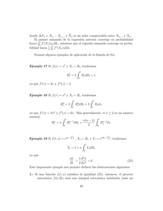 donde ∆Xj = Xtj − Xtj−1 y X j es un valor comprendido entre Xtj−1 y Xtj .
    El primer sumando de la expresi´n anterior converge en probabilidad
                                       o
        t
hacia 0 f (Xs )us dBs , mientras que el segundo sumando converge en proba-
              1 t
bilidad hacia 2 0 f (Xs )u2 ds.
                           s

   Veamos algunos ejemplos de aplicaci´n de la f´mula de Itˆ.
                                      o         o          o


Ejemplo 17 Si f (x) = x2 y Xt = Bt , tendremos
                                               t
                             2
                            Bt = 2                 Bs dBs + t,
                                           0

ya que f (x) = 2x y f (x) = 2.


Ejemplo 18 Si f (x) = x3 y Xt = Bt , tendremos
                                     t                             t
                        3                 2
                       Bt = 3            Bs dBs + 3                    Bs ds,
                                 0                             0

ya que f (x) = 3x2 y f (x) = 6x. M´s generalmente, si n ≥ 2 es un n´mero
                                  a                                u
natural,
                          t
                 n           n−1     n(n − 1) t n−2
                Bt = n      Bs dBs +             Bs ds.
                        0               2     0




                                a2                                              a2
Ejemplo 19 Si f (t, x) = eax− 2 t , Xt = Bt , y Yt = eaBt − 2 t , tendremos
                                                        t
                             Yt = 1 + a                     Ys dBs
                                                    0

ya que
                            ∂f    1 ∂ 2f
                                +        = 0.                         (25)
                            ∂t    2 ∂x2
Este importante ejemplo nos permite deducir las observaciones siguientes:

1.- Si una funci´n f (t, x) satisface la igualdad (25), entonces, el proceso
                 o
      estoc´stico f (t, Bt ) ser´ una integral estoc´stica indeﬁnida (m´s un
           a                    a                   a                  a

                                               49
 