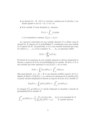 • La funci´n FX : R →[0, 1] es creciente, continua por la derecha y con
              o
     l´
      ımites iguales a cero en −∞ y 1 en +∞.

   • Si la variable X tiene densidad fX , entonces,
                                                 x
                                    FX (x) =         fX (y)dy,
                                                −∞

      y si la densidad es continua, FX (x) = fX (x).

    La esperanza matem´tica de una variable aleatoria X se deﬁne como la
                              a
integral de X respecto de la probabilidad P , considerada como una medida
en el espacio (Ω, F). En particular, si X es una variable elemental que toma
los valores α1 , . . . , αn en los conjuntos A1 , . . . , An , su esperanza valdr´
                                                                                 a
                                           n
                             E(X) =             αi P (Ai ).
                                          i=1

El c´lculo de la esperanza de una variable aleatoria se efectua integrando la
    a
funci´n x respecto de la ley de probabilidad de la variable. Es decir, si X es
     o
una variable que tiene esperanza (o sea E(|X|) < ∞) se tiene
                                                        ∞
                   E(X) =           X(ω)dP (ω) =              xdPX (x).
                                Ω                      −∞

M´s generalmente, si g : R → R es una funci´n medible respecto de la σ-
  a                                            o
´lgebra de Borel y E(|g(X)|) < ∞, entonces la esperanza de la variable g(X)
a
se puede calcular integrando la funci´n g respecto de la ley de la variable X:
                                     o
                                                          ∞
              E(g(X)) =         g(X(ω))dP (ω) =                g(x)dPX (x).
                            Ω                           −∞

              ∞
La integral −∞ g(x)dPX (x) se calcula utilizando la densidad o funci´n de
                                                                    o
probabilidad de la variable X:

    ∞                       ∞
                            −∞
                                g(x)fX (x)dx, fX (x) es la densidad de X
        g(x)dPX (x) =
   −∞                       k g(xk )P (X = xk ),  X variable discreta




                                           5
 