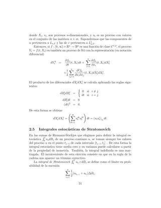 donde Xt , vt , son procesos n-dimensionales, y ut es un proceso con valores
en el conjunto de las matrices n × m. Supondremos que las componentes de
u pertenecen a La,T y las de v pertenecen a L1 .a,T
    Entonces, si f : [0, ∞) × Rn → Rp es una funci´n de clase C 1,2 , el proceso
                                                     o
Yt = f (t, Xt ) es tambi´n un proceso de Itˆ con la representaci´n (en notaci´n
                        e                  o                    o             o
diferencial)
                                                    n
                              ∂fk                         ∂fk
                dYtk   =          (t, Xt )dt +                (t, Xt )dXti
                              ∂t                    i=1
                                                          ∂xi
                                    n       2
                               1        ∂ fk
                           +                   (t, Xt )dXti dXtj .
                               2 i,j=1 ∂xi ∂xj

El producto de los diferenciales dXti dXtj se calcula aplicando las reglas sigu-
ientes:
                          i   j                 0 si i = j
                        dBt dBt =
                                                dt si i = j
                              i
                           dBt dt = 0
                            (dt)2 = 0.
De esta forma se obtiene
                                    m
                  dXti dXtj   =           uik ujk
                                           t t      dt = (ut ut )ij dt.
                                    k=1


2.5    Integrales estoc´sticas de Stratonovich
                       a
En las sumas de Riemann-Stieltjes que elegimos para deﬁnir la integral es-
            t
toc´stica 0 us dBs de un proceso continuo u, se toman siempre los valores
   a
del proceso u en el punto tj−1 de cada intervalo [tj−1 , tj ] . De esta forma la
integral estoc´stica tiene media cero y su varianza puede calcularse a partir
              a
de la propiedad de isometr´ Tambi´n, la integral indeﬁnida es una mar-
                            ıa.        e
tingala. El inconveniente de esta elecci´n consiste en que en la regla de la
                                         o
cadena nos aparece un t´rmino correctivo.
                         e
                                  T
    La integral de Stratonovich 0 us ◦ dBs se deﬁne como el l´    ımite en prob-
abilidad de la sucesi´n
                     o
                               n
                                    1
                                      (ut + uti )∆Bi ,
                              i=1
                                    2 i−1

                                            51
 