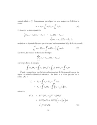 iT
suponiendo ti =         n
                          .   Supongamos que el proceso u es un proceso de Itˆ de la
                                                                             o
forma                                                            t                               t
                                      ut = u0 +                      αs dBs +                        β s ds.                            (26)
                                                             0                               0
Utilizando la descomposici´n
                          o
        1
          (ut + uti )(Bti − Bti−1 ) = uti−1 (Bti − Bti−1 )
        2 i−1
                                        1
                                      + (uti − uti−1 )(Bti − Bti−1 ),
                                        2
se obtiene la siguiente f´rmula que relaciona las integrales de Itˆ y de Stratonovich:
                         o                                        o
                                  T                                  t                                    t
                                                                                  1
                                      us ◦ dBs =                         us dBs +                             αs ds.                    (27)
                              0                                  0                2                   0

En efecto, las sumas de Riemann-Stieltjes
                                        n
                                                 (uti − uti−1 )(Bti − Bti−1 )
                                       i=1

convergen hacia la integral
                 t                           t                                   t                                         t
                                                                      2
                     dus dBs =                   αs (dBs ) +                         β s dsdBs =                               αs ds.
             0                           0                                   0                                         0

    Puede comprobarse que la integral estoc´stica de Stratonovich sigue las
                                             a
reglas del c´lculo diferencial ordinario. Es decir, si u es un proceso de la
            a
forma (26) y
                                                        t                                    t
                      Xt = X0 +                             us ◦ dBs +                           vs ds
                                                    0                                    0
                                                        t                            t
                                                                                                     1
                              = X0 +                        us dBs +                             vs + αs ds,
                                                    0                         0                      2
entonces,
                                            1
                     df (Xt ) = f (Xt )dXt + f (Xt )(dXt )2
                                            2
                                                                    1
                                      = f (Xt )ut dBt + f (Xt ) vt + αt dt
                                                                    2
                                          1
                                        + f (Xt )u2 dt.
                                                    t                                                                                   (28)
                                          2

                                                                     52
 