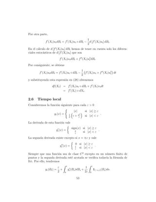 Por otra parte,
                                              1
             f (Xt )ut dBt = f (Xt )ut ◦ dBt − d [f (Xt )ut ] dBt .
                                              2
En el c´lculo de d [f (Xt )ut ] dBt hemos de tener en cuenta solo los diferen-
        a
ciales estoc´sticos de d [f (Xt )ut ] que son
            a

                           f (Xt )αt dBt + f (Xt )u2 dBt .
                                                   t

Por consiguiente, se obtiene
                                                         1
        f (Xt )ut dBt = f (Xt )ut ◦ dBt −                  f (Xt )αt + f (Xt )u2 dt
                                                                               t
                                                         2
y substituyendo esta expresi´n en (28) obtenemos
                            o

                   df (Xt ) = f (Xt )ut ◦ dBt + f (Xt )vt dt
                            = f (Xt ) ◦ dXt .

2.6    Tiempo local
Consideremos la funci´n siguiente para cada ε > 0
                     o
                                              |x|          si |x| ≥ ε
                     gε (x) =            1          x2                        .
                                         2
                                             ε+     ε
                                                           si |x| < ε

La derivada de esta funci´n vale
                         o
                                             sign(x) si |x| ≥ ε
                      gε (x) =                  x               .
                                                ε
                                                     si |x| < ε
La segunda derivada existe excepto si x =                   ε y vale
                                               0 si |x| ≥ ε
                           gε (x) =            1            .
                                               ε
                                                 si |x| < ε

Siempre que una funci´n sea de clase C 2 excepto en un n´mero ﬁnito de
                       o                                  u
puntos y la segunda derivada est´ acotada se veriﬁca todav´ la f´rmula de
                                e                         ıa    o
Itˆ. Por ello, tendremos
  o
                                    t                               t
                          ε                                1
             gε (Bt ) =     +           gε (Bs )dBs +                   1(−ε,ε) (Bs )ds.
                          2     0                          2ε   0

                                                   53
 