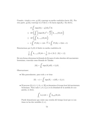 Cuando ε tiende a cero, gε (Bt ) converge en media cuadr´tica hacia |Bt |. Por
                                                           a
                                  2
otra parte, gε (Bs ) converge en L ([0, t] × Ω) hacia sign(Bs ). En efecto,
                               t
                                                                             2
                   E               |sign(Bs ) − gε (Bs )| ds
                           0
                                        t                                     2
                                                                             Bs
             ≤ 2E                            (sign(Bs ))2 +                     1(−ε,ε) (Bs )ds
                                    0                                        ε2
                                        t
             ≤ 4E                           1(−ε,ε) (Bs )ds
                                    0
                           t                                                              t
                                                                       ε↓0
             = 4               P (|Bs | < ε)ds −→ 4                                           P (|Bs | = 0)ds = 0.
                       0                                                              0

Denotaremos por Lt (0) el l´
                           ımite en media cuadr´tica de
                                               a
                       t
              1                                                       1
                           1(−ε,ε) (Bs )ds =                             |{s ∈ [0, t] : |Bs | < ε}|.
              2ε   0                                                  2ε
De esta forma obtenemos la f´rmula de Itˆ para el valor absoluto del movimiento
                            o           o
browniano, conocida como f´rmula de Tanaka:
                            o
                                                          t
                                   |Bt | =                    sign(Bs )dBs + Lt (0).
                                                      0

Observaciones:

   • M´s generalmente, para todo x se tiene
      a
                                                                  t
                           |Bt − x| =                                 sign(Bs − x)dBs + Lt (x).
                                                              0


   • El proceso {Lt (x), t ≥ 0, x ∈ R} se denomina el tiempo local del movimiento
     browniano. Para cada t ≥ 0, Lt (x) es la densidad de la medida de ocu-
     paci´n, es decir,
         o
                                                  b                               t
                                                      Lt (x)dx =                      1[a,b] (Bs )ds.
                                              a                               0

     Puede demostrarse que existe una versi´n del tiempo local que es con-
                                           o
     tinua en las dos variables (t, x).

                                                                       54
 