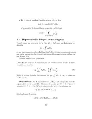 • En el caso de una funci´n diferenciable b(t), se tiene
                            o

                             d|b(t)| = sign(b(s))b (s)ds,

      y la densidad de la medida de ocupaci´n en [0, t] vale
                                           o
                                                                1
                             Lt (x) =                               .
                                                              b (s)
                                           s∈[0,t]:b(s)=x


2.7    Representaci´n integral de martingalas
                   o
Consideremos un proceso u de la clase L2 . Sabemos que la integral in-
                                       a,T
deﬁnida                            t
                                  Xt =         us dBs
                                           0
es una martingala respecto de la ﬁltraci´n Ft . En este apartado demostraremos
                                        o
que todas las martingalas de cuadrado integrable respecto de esta ﬁltraci´no
son de este tipo.
    Veamos un resultado preliminar.

Lema 12 El conjunto de variables que son combinaciones lineales de expo-
nenciales de la forma
                                  T                      T
                                                 1
                      exp             hs dBs −               h2 ds ,
                                                              s                       (29)
                              0                  2   0

                                                                T
donde h es una funci´n determinista tal que
                    o                                          0
                                                                    h2 ds < ∞, es denso en
                                                                     s
L2 (Ω, FT , P ).

    Demostraci´n: Sea Y una variable de L2 (Ω, FT , P ) ortogonal a todas las
                 o
exponenciales de la forma (29). Queremos demostrar que Y = 0. Fijados m
instantes 0 ≤ t1 < · · · tm ≤ T y m n´meros reales λ1 , . . . , λm sabemos que
                                     u

                         E Y eλ1 Bt1 +···+λm Btm = 0.

Esto implica que la medida

                       ν(A) = E (Y 1A (Bt1 , . . . , Btm ))


                                          55
 
